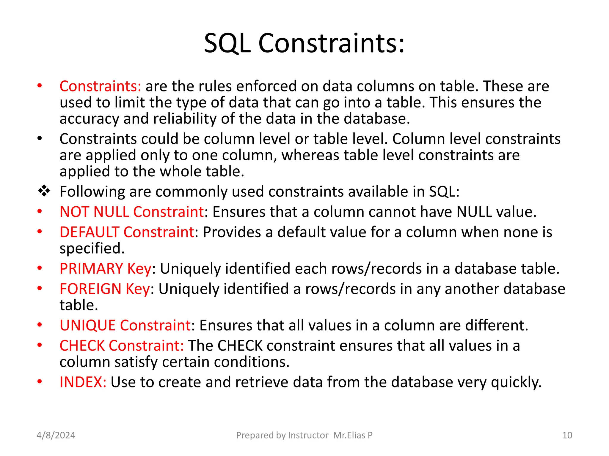 SQL Constraints:
• Constraints: are the rules enforced on data columns on table. These are
used to limit the type of data that can go into a table. This ensures the
accuracy and reliability of the data in the database.
• Constraints could be column level or table level. Column level constraints
are applied only to one column, whereas table level constraints are
applied to the whole table.
 Following are commonly used constraints available in SQL:
• NOT NULL Constraint: Ensures that a column cannot have NULL value.
• DEFAULT Constraint: Provides a default value for a column when none is
specified.
• PRIMARY Key: Uniquely identified each rows/records in a database table.
• FOREIGN Key: Uniquely identified a rows/records in any another database
table.
• UNIQUE Constraint: Ensures that all values in a column are different.
• CHECK Constraint: The CHECK constraint ensures that all values in a
column satisfy certain conditions.
• INDEX: Use to create and retrieve data from the database very quickly.
4/8/2024 Prepared by Instructor Mr.Elias P 10
 
