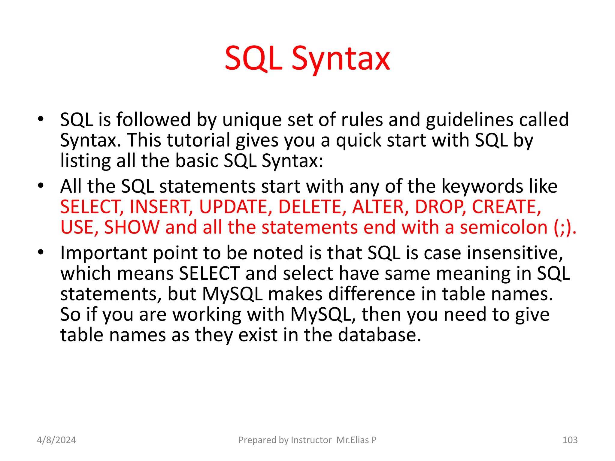 SQL Syntax
• SQL is followed by unique set of rules and guidelines called
Syntax. This tutorial gives you a quick start with SQL by
listing all the basic SQL Syntax:
• All the SQL statements start with any of the keywords like
SELECT, INSERT, UPDATE, DELETE, ALTER, DROP, CREATE,
USE, SHOW and all the statements end with a semicolon (;).
• Important point to be noted is that SQL is case insensitive,
which means SELECT and select have same meaning in SQL
statements, but MySQL makes difference in table names.
So if you are working with MySQL, then you need to give
table names as they exist in the database.
4/8/2024 Prepared by Instructor Mr.Elias P 103
 