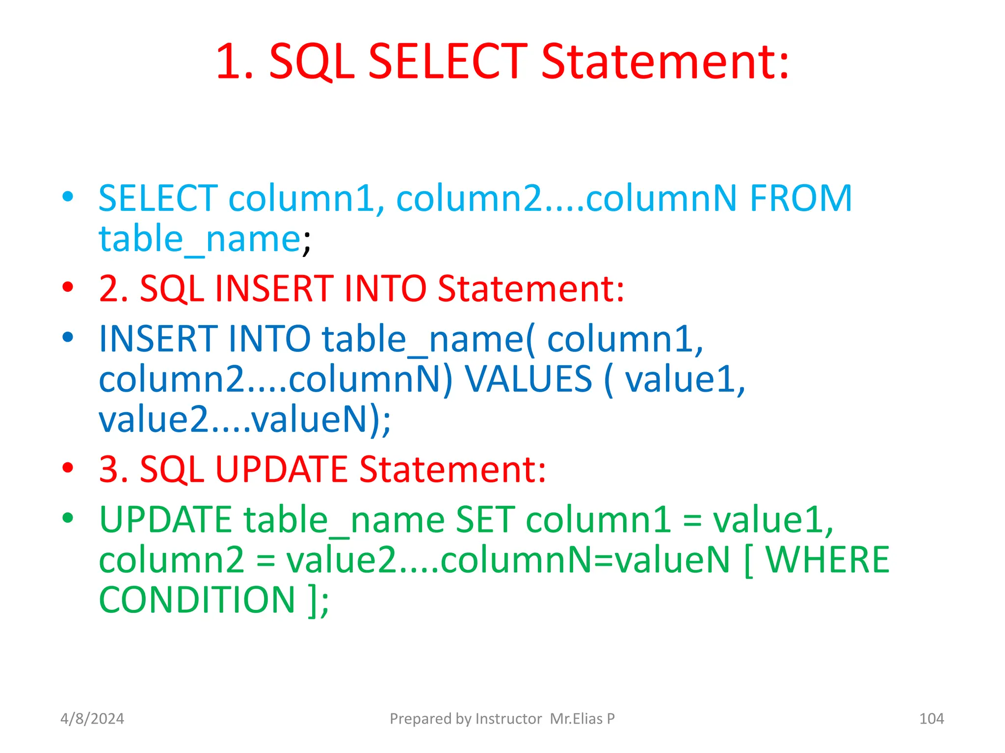 1. SQL SELECT Statement:
• SELECT column1, column2....columnN FROM
table_name;
• 2. SQL INSERT INTO Statement:
• INSERT INTO table_name( column1,
column2....columnN) VALUES ( value1,
value2....valueN);
• 3. SQL UPDATE Statement:
• UPDATE table_name SET column1 = value1,
column2 = value2....columnN=valueN [ WHERE
CONDITION ];
4/8/2024 Prepared by Instructor Mr.Elias P 104
 