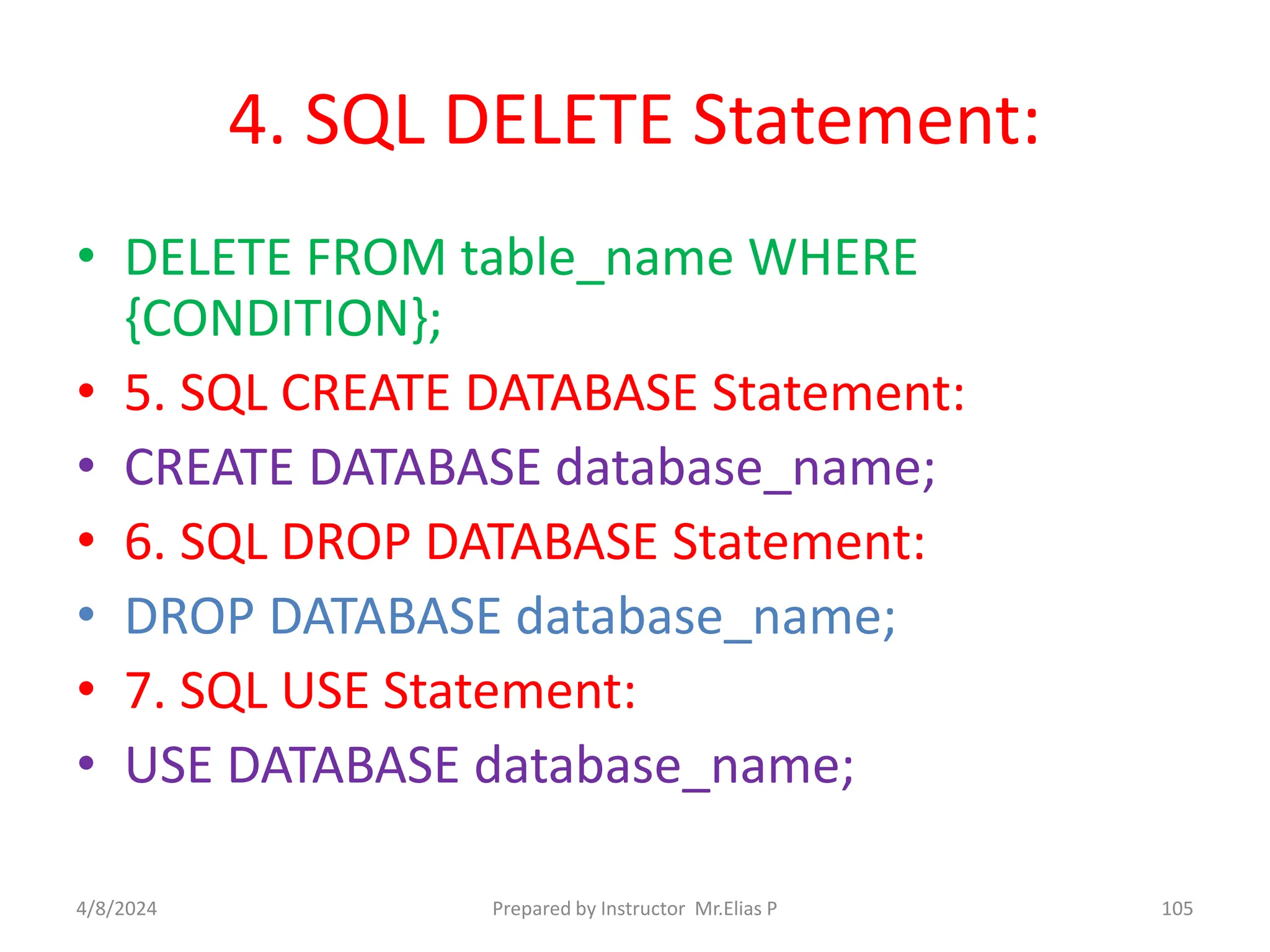 4. SQL DELETE Statement:
• DELETE FROM table_name WHERE
{CONDITION};
• 5. SQL CREATE DATABASE Statement:
• CREATE DATABASE database_name;
• 6. SQL DROP DATABASE Statement:
• DROP DATABASE database_name;
• 7. SQL USE Statement:
• USE DATABASE database_name;
4/8/2024 Prepared by Instructor Mr.Elias P 105
 