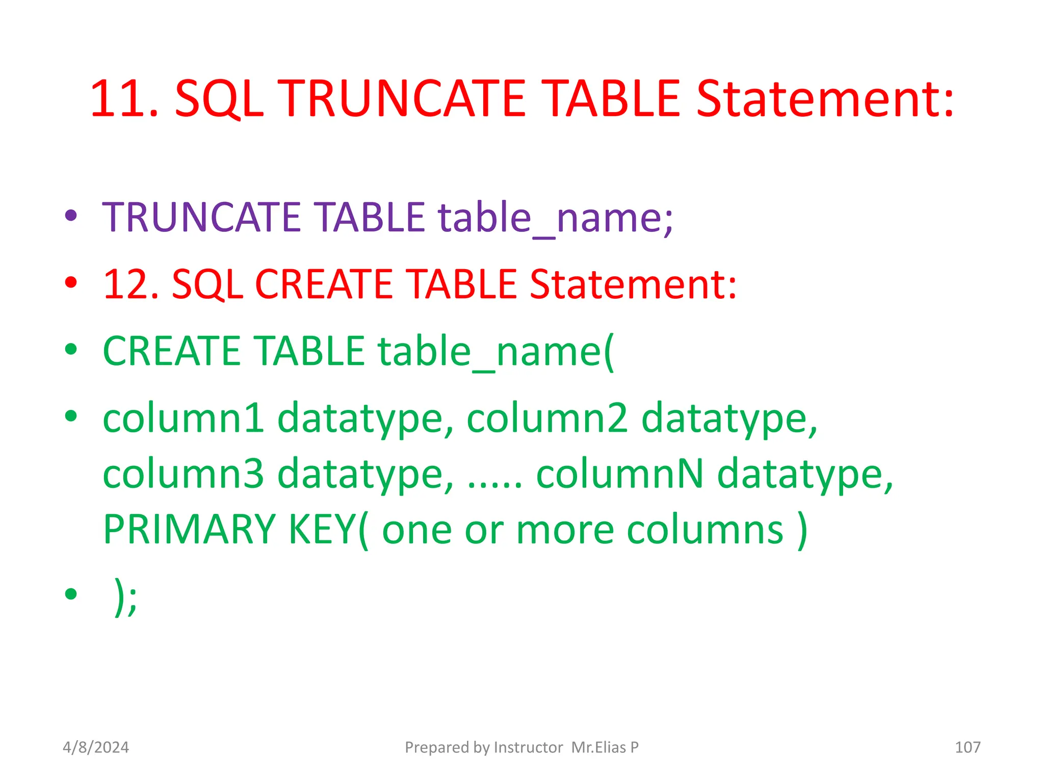 11. SQL TRUNCATE TABLE Statement:
• TRUNCATE TABLE table_name;
• 12. SQL CREATE TABLE Statement:
• CREATE TABLE table_name(
• column1 datatype, column2 datatype,
column3 datatype, ..... columnN datatype,
PRIMARY KEY( one or more columns )
• );
4/8/2024 Prepared by Instructor Mr.Elias P 107
 