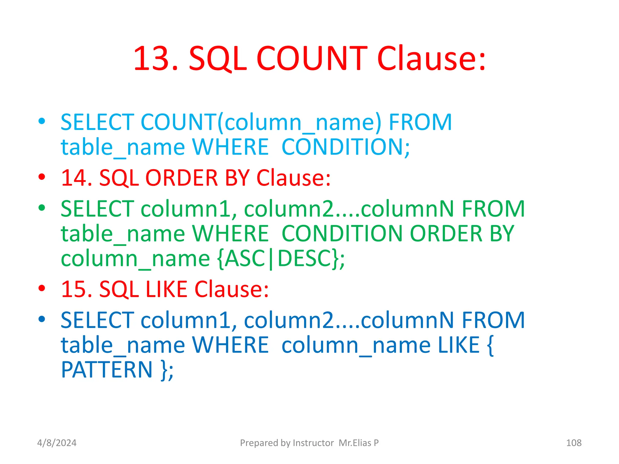 13. SQL COUNT Clause:
• SELECT COUNT(column_name) FROM
table_name WHERE CONDITION;
• 14. SQL ORDER BY Clause:
• SELECT column1, column2....columnN FROM
table_name WHERE CONDITION ORDER BY
column_name {ASC|DESC};
• 15. SQL LIKE Clause:
• SELECT column1, column2....columnN FROM
table_name WHERE column_name LIKE {
PATTERN };
4/8/2024 Prepared by Instructor Mr.Elias P 108
 