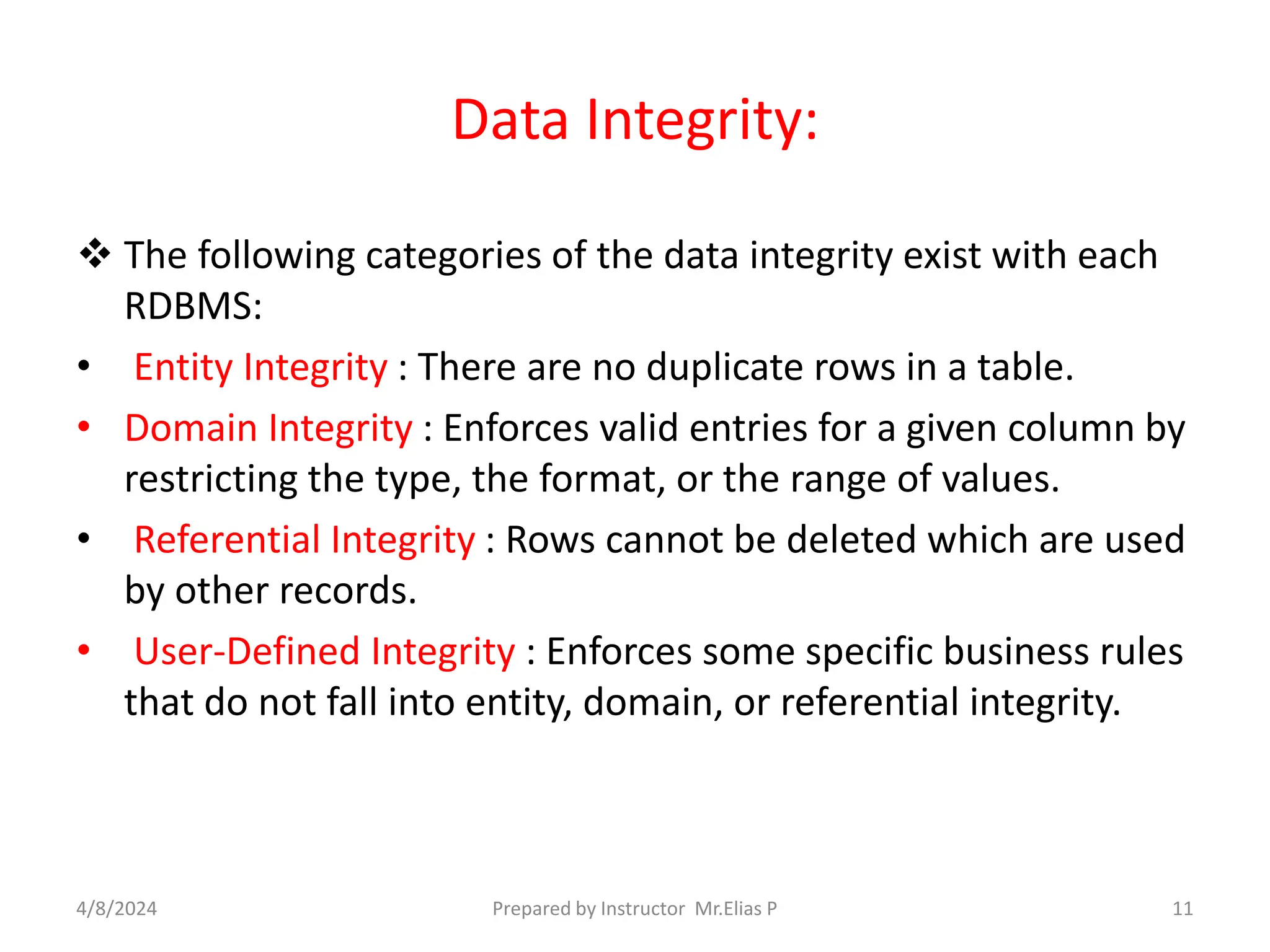 Data Integrity:
 The following categories of the data integrity exist with each
RDBMS:
• Entity Integrity : There are no duplicate rows in a table.
• Domain Integrity : Enforces valid entries for a given column by
restricting the type, the format, or the range of values.
• Referential Integrity : Rows cannot be deleted which are used
by other records.
• User-Defined Integrity : Enforces some specific business rules
that do not fall into entity, domain, or referential integrity.
4/8/2024 Prepared by Instructor Mr.Elias P 11
 