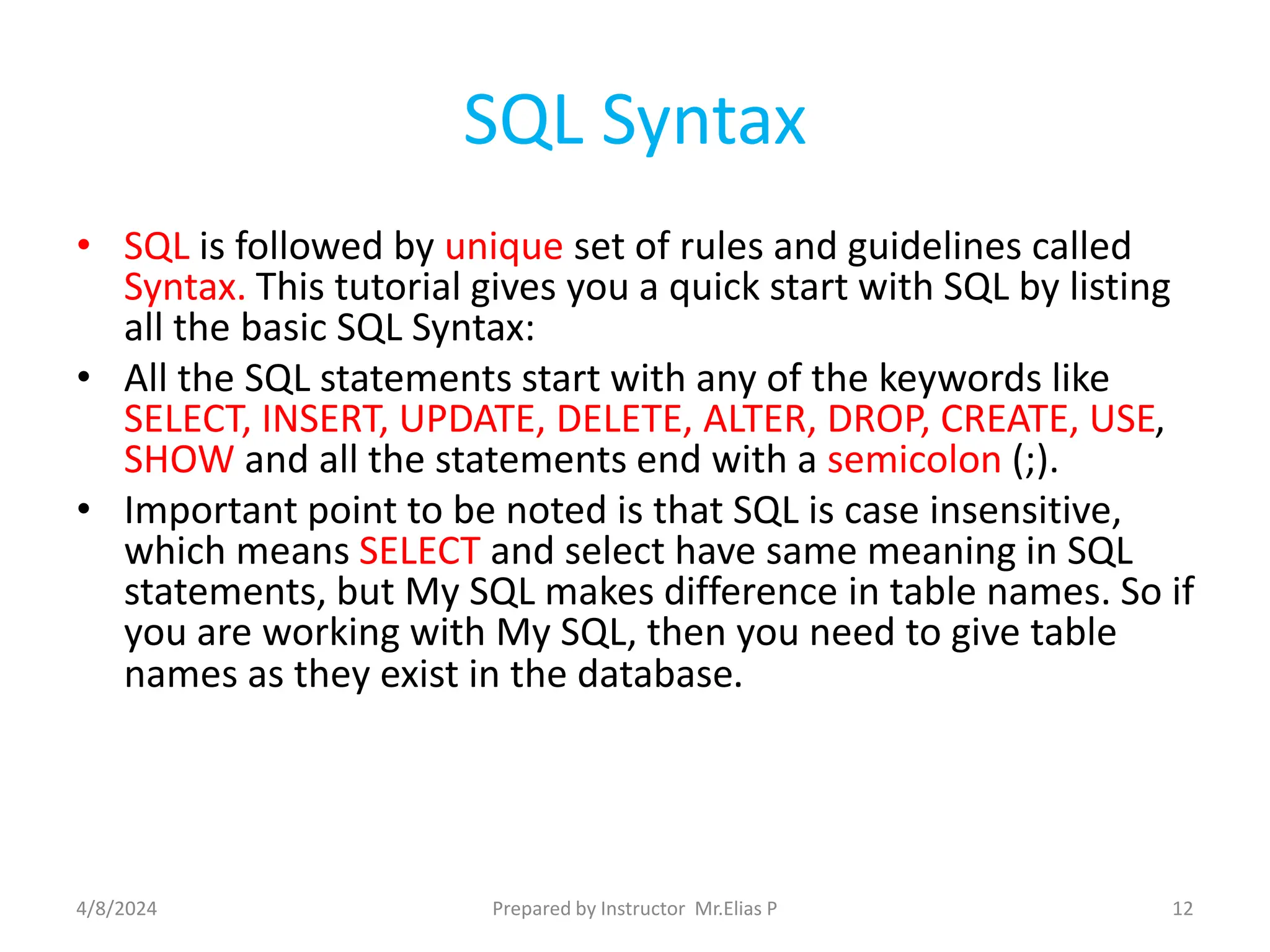 SQL Syntax
• SQL is followed by unique set of rules and guidelines called
Syntax. This tutorial gives you a quick start with SQL by listing
all the basic SQL Syntax:
• All the SQL statements start with any of the keywords like
SELECT, INSERT, UPDATE, DELETE, ALTER, DROP, CREATE, USE,
SHOW and all the statements end with a semicolon (;).
• Important point to be noted is that SQL is case insensitive,
which means SELECT and select have same meaning in SQL
statements, but My SQL makes difference in table names. So if
you are working with My SQL, then you need to give table
names as they exist in the database.
4/8/2024 Prepared by Instructor Mr.Elias P 12
 