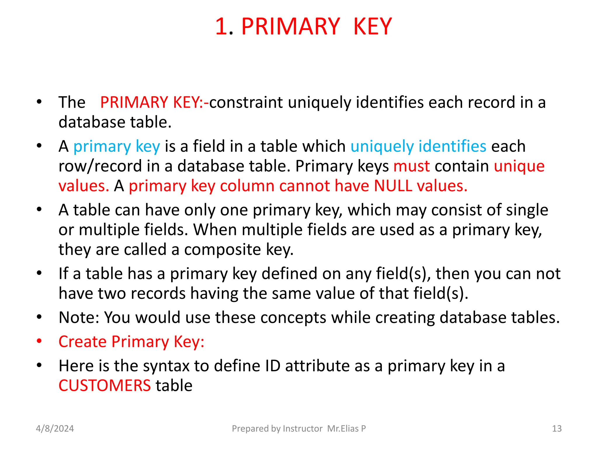 1. PRIMARY KEY
• The PRIMARY KEY:-constraint uniquely identifies each record in a
database table.
• A primary key is a field in a table which uniquely identifies each
row/record in a database table. Primary keys must contain unique
values. A primary key column cannot have NULL values.
• A table can have only one primary key, which may consist of single
or multiple fields. When multiple fields are used as a primary key,
they are called a composite key.
• If a table has a primary key defined on any field(s), then you can not
have two records having the same value of that field(s).
• Note: You would use these concepts while creating database tables.
• Create Primary Key:
• Here is the syntax to define ID attribute as a primary key in a
CUSTOMERS table
4/8/2024 Prepared by Instructor Mr.Elias P 13
 