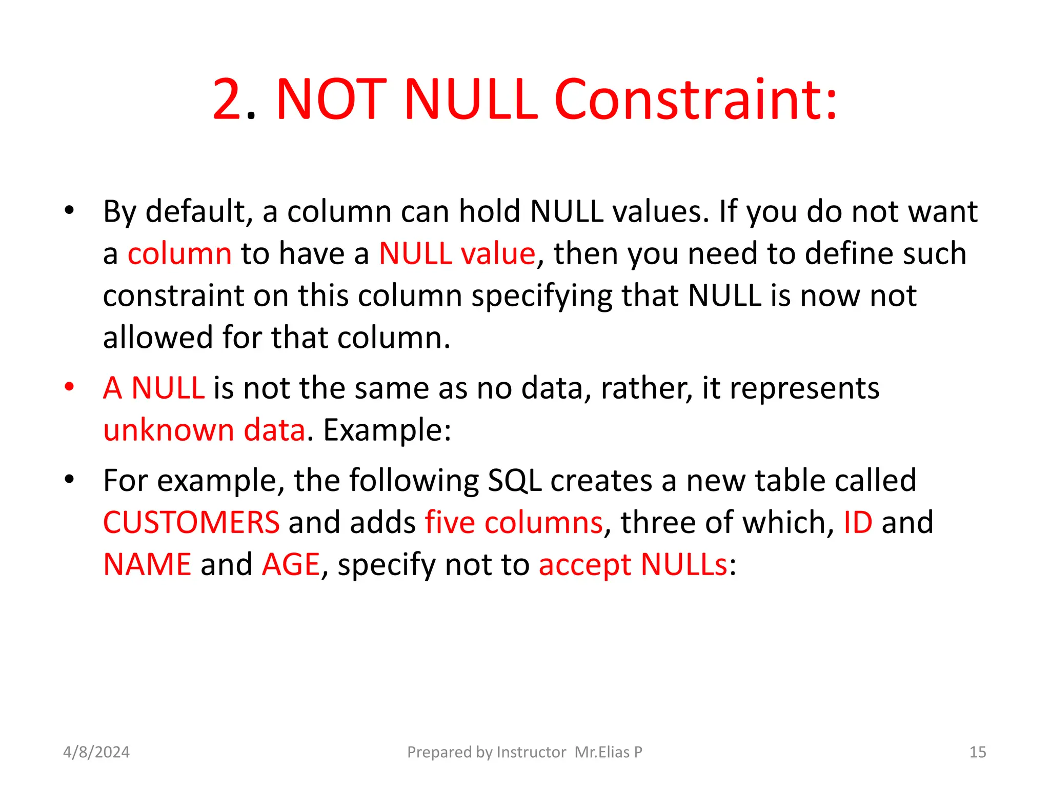 2. NOT NULL Constraint:
• By default, a column can hold NULL values. If you do not want
a column to have a NULL value, then you need to define such
constraint on this column specifying that NULL is now not
allowed for that column.
• A NULL is not the same as no data, rather, it represents
unknown data. Example:
• For example, the following SQL creates a new table called
CUSTOMERS and adds five columns, three of which, ID and
NAME and AGE, specify not to accept NULLs:
4/8/2024 Prepared by Instructor Mr.Elias P 15
 