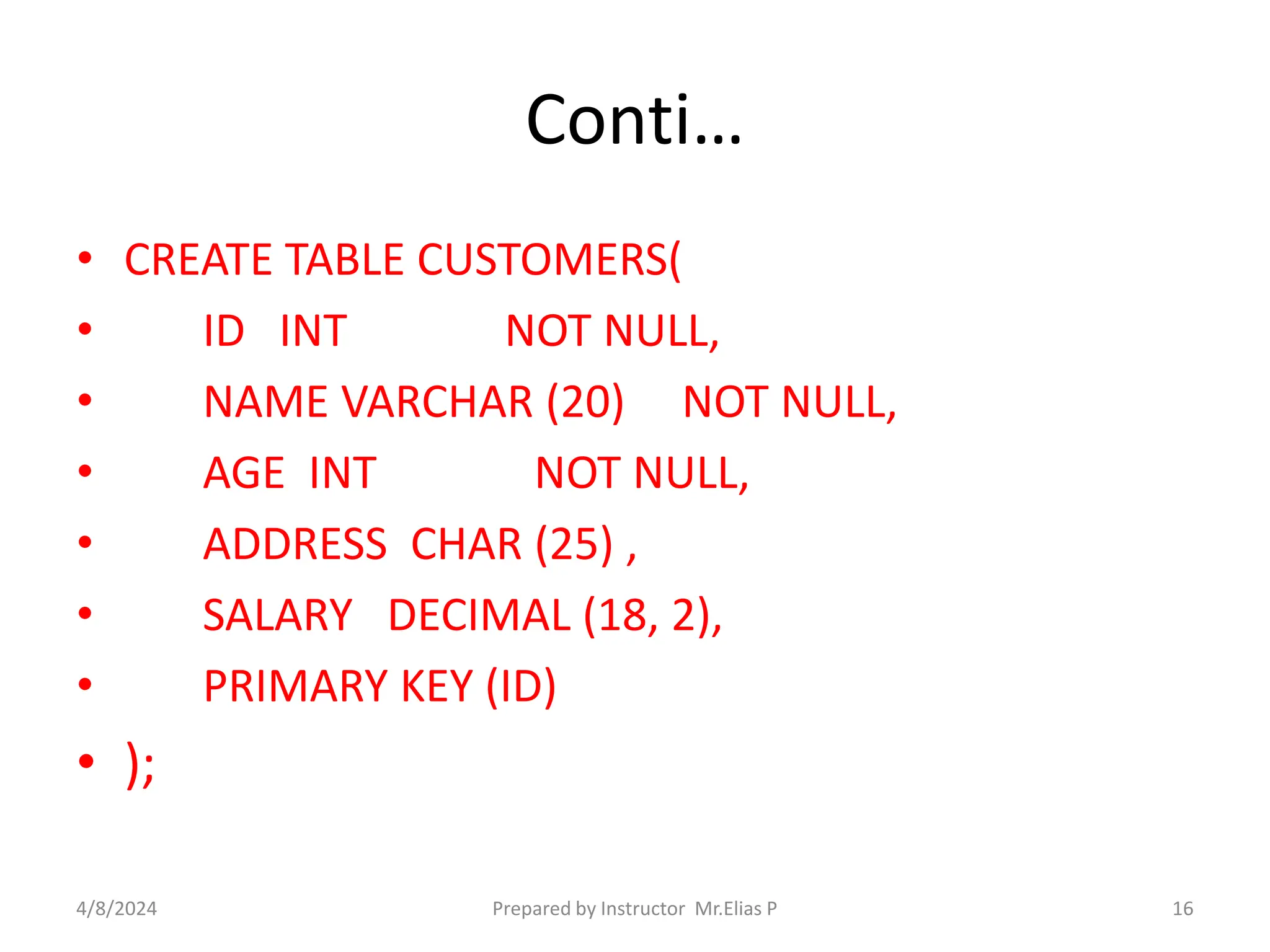 Conti…
• CREATE TABLE CUSTOMERS(
• ID INT NOT NULL,
• NAME VARCHAR (20) NOT NULL,
• AGE INT NOT NULL,
• ADDRESS CHAR (25) ,
• SALARY DECIMAL (18, 2),
• PRIMARY KEY (ID)
• );
4/8/2024 Prepared by Instructor Mr.Elias P 16
 