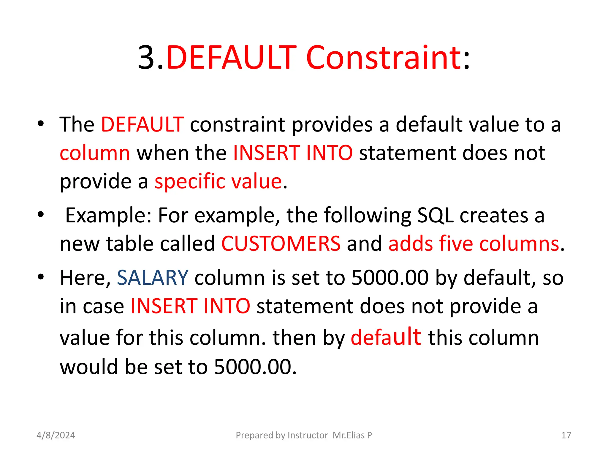 3.DEFAULT Constraint:
• The DEFAULT constraint provides a default value to a
column when the INSERT INTO statement does not
provide a specific value.
• Example: For example, the following SQL creates a
new table called CUSTOMERS and adds five columns.
• Here, SALARY column is set to 5000.00 by default, so
in case INSERT INTO statement does not provide a
value for this column. then by default this column
would be set to 5000.00.
4/8/2024 Prepared by Instructor Mr.Elias P 17
 