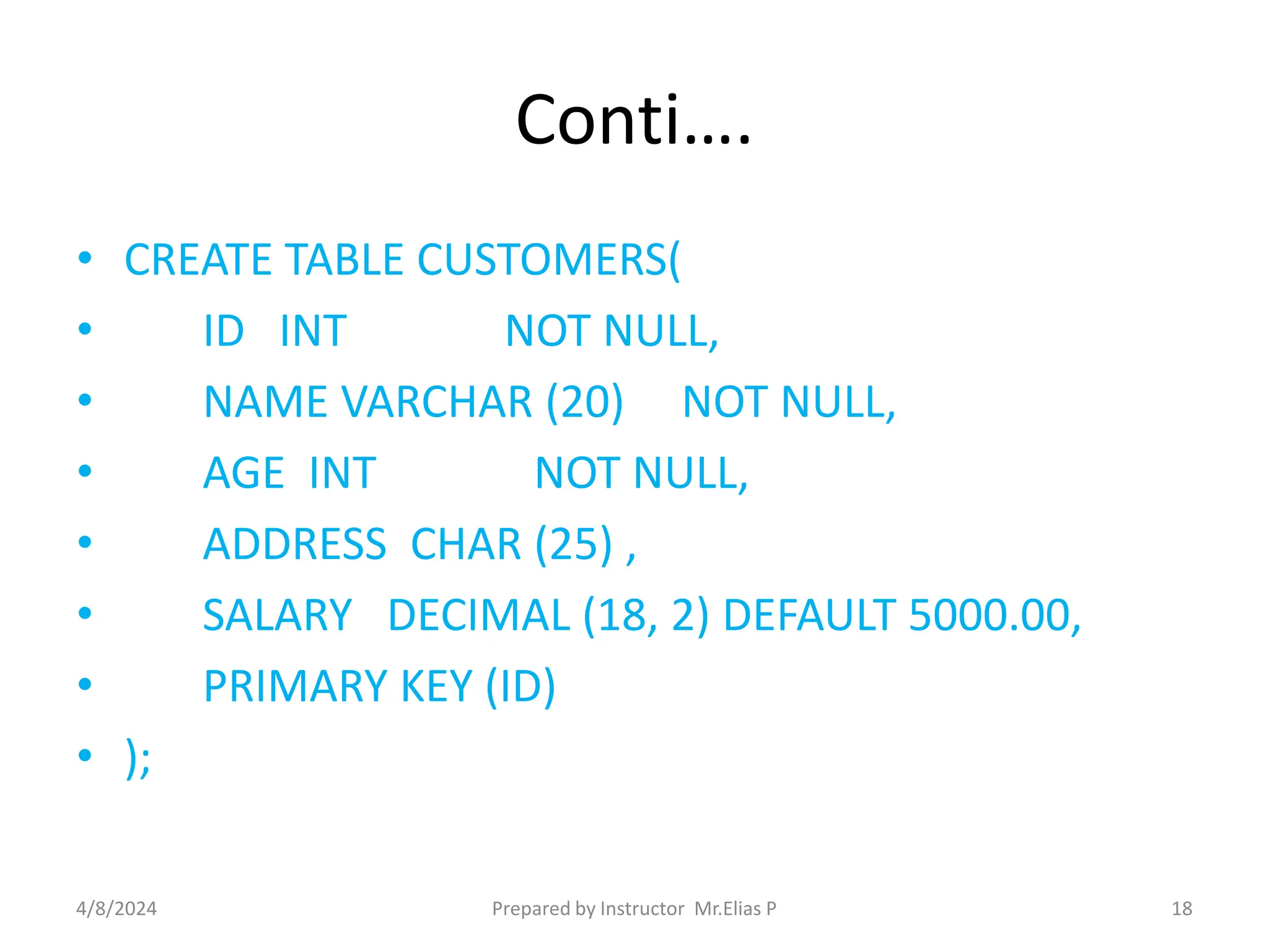 Conti….
• CREATE TABLE CUSTOMERS(
• ID INT NOT NULL,
• NAME VARCHAR (20) NOT NULL,
• AGE INT NOT NULL,
• ADDRESS CHAR (25) ,
• SALARY DECIMAL (18, 2) DEFAULT 5000.00,
• PRIMARY KEY (ID)
• );
4/8/2024 Prepared by Instructor Mr.Elias P 18
 