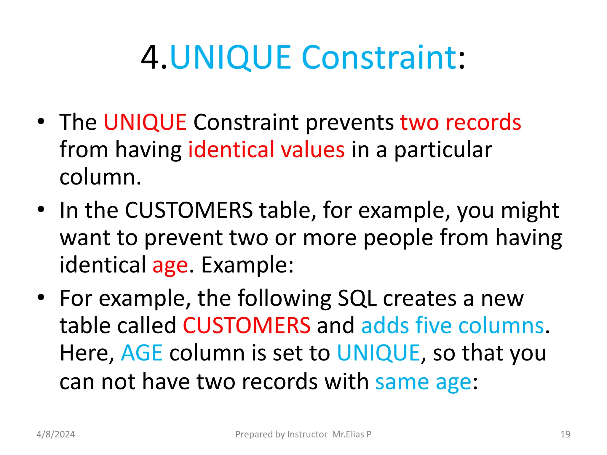 4.UNIQUE Constraint:
• The UNIQUE Constraint prevents two records
from having identical values in a particular
column.
• In the CUSTOMERS table, for example, you might
want to prevent two or more people from having
identical age. Example:
• For example, the following SQL creates a new
table called CUSTOMERS and adds five columns.
Here, AGE column is set to UNIQUE, so that you
can not have two records with same age:
4/8/2024 Prepared by Instructor Mr.Elias P 19
 