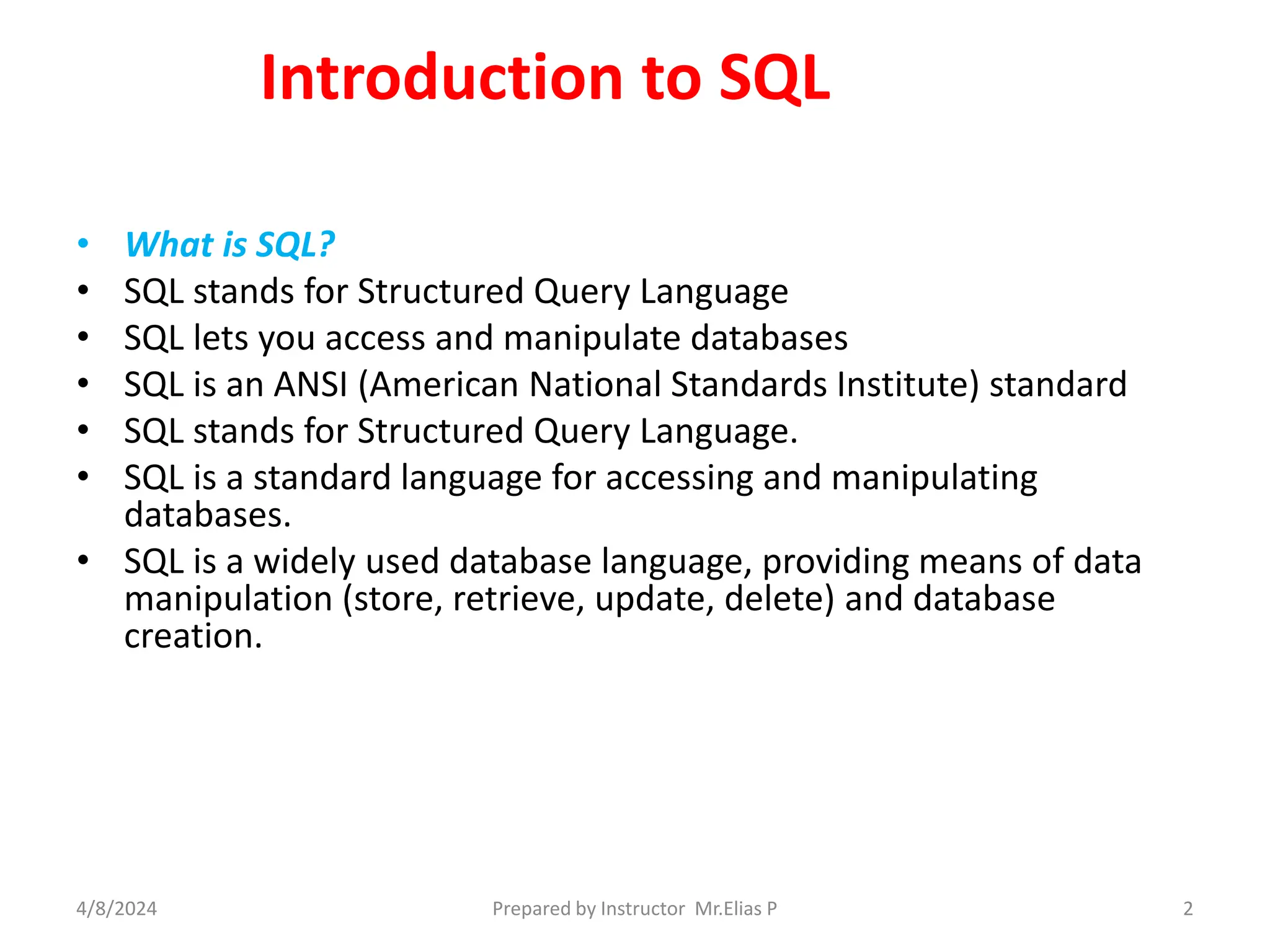 Introduction to SQL
• What is SQL?
• SQL stands for Structured Query Language
• SQL lets you access and manipulate databases
• SQL is an ANSI (American National Standards Institute) standard
• SQL stands for Structured Query Language.
• SQL is a standard language for accessing and manipulating
databases.
• SQL is a widely used database language, providing means of data
manipulation (store, retrieve, update, delete) and database
creation.
4/8/2024 Prepared by Instructor Mr.Elias P 2
 