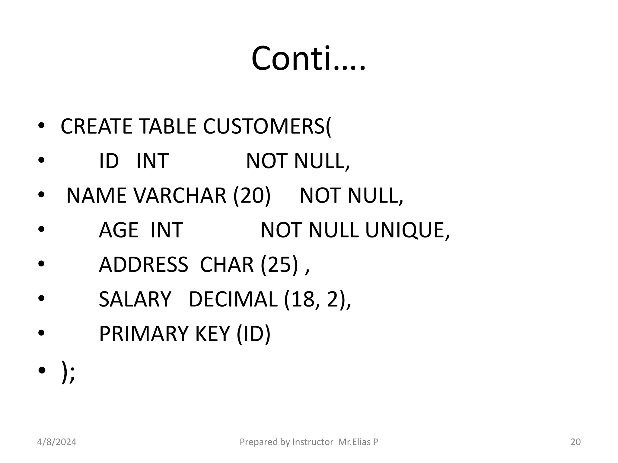 Conti….
• CREATE TABLE CUSTOMERS(
• ID INT NOT NULL,
• NAME VARCHAR (20) NOT NULL,
• AGE INT NOT NULL UNIQUE,
• ADDRESS CHAR (25) ,
• SALARY DECIMAL (18, 2),
• PRIMARY KEY (ID)
• );
4/8/2024 Prepared by Instructor Mr.Elias P 20
 
