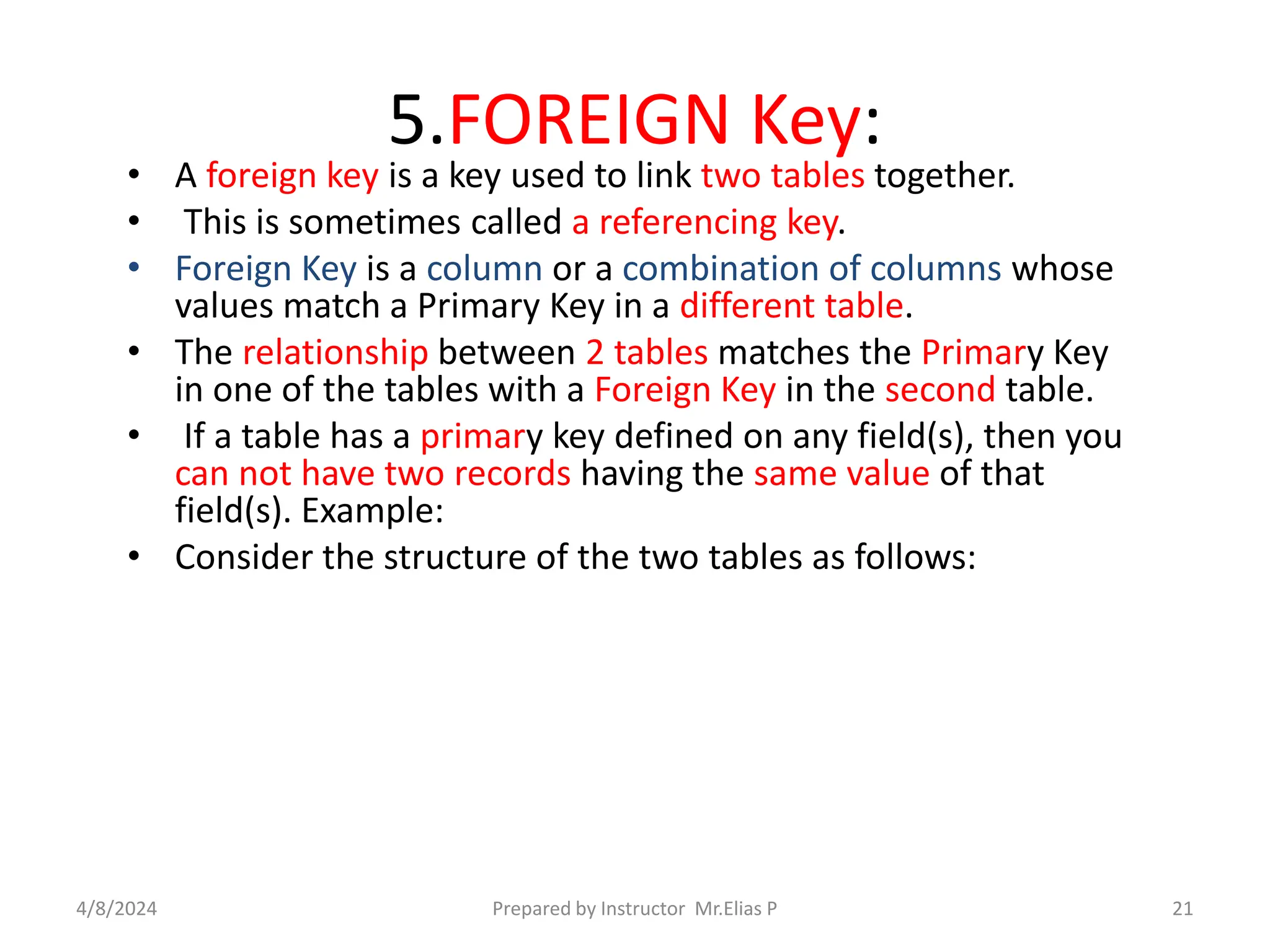 5.FOREIGN Key:
• A foreign key is a key used to link two tables together.
• This is sometimes called a referencing key.
• Foreign Key is a column or a combination of columns whose
values match a Primary Key in a different table.
• The relationship between 2 tables matches the Primary Key
in one of the tables with a Foreign Key in the second table.
• If a table has a primary key defined on any field(s), then you
can not have two records having the same value of that
field(s). Example:
• Consider the structure of the two tables as follows:
4/8/2024 Prepared by Instructor Mr.Elias P 21
 
