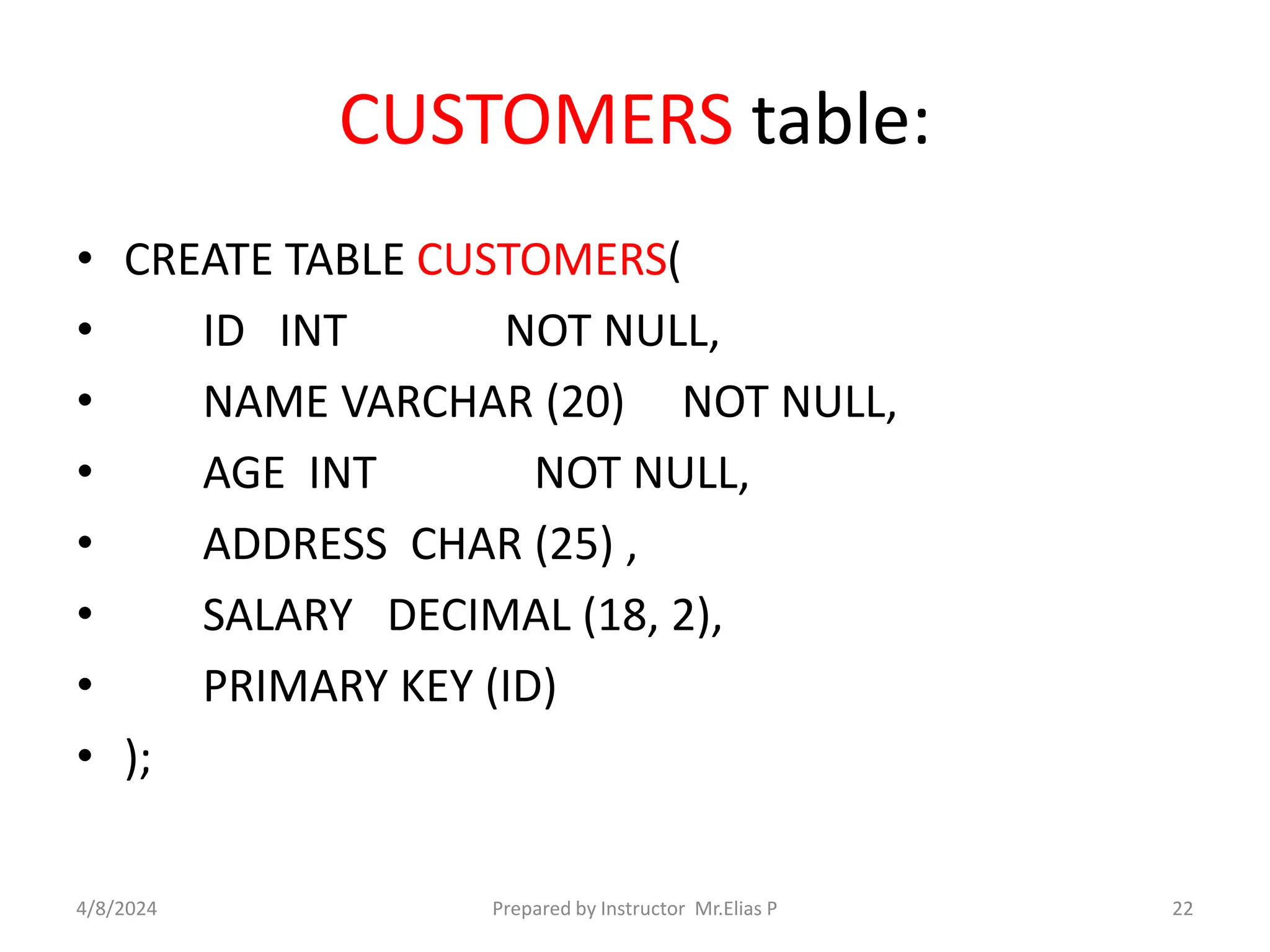 CUSTOMERS table:
• CREATE TABLE CUSTOMERS(
• ID INT NOT NULL,
• NAME VARCHAR (20) NOT NULL,
• AGE INT NOT NULL,
• ADDRESS CHAR (25) ,
• SALARY DECIMAL (18, 2),
• PRIMARY KEY (ID)
• );
4/8/2024 Prepared by Instructor Mr.Elias P 22
 