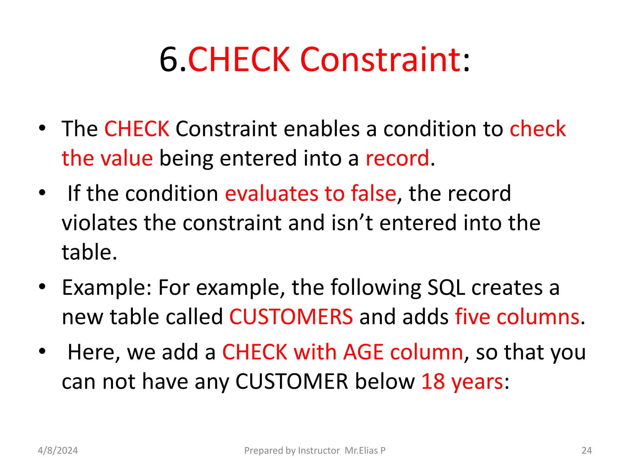 6.CHECK Constraint:
• The CHECK Constraint enables a condition to check
the value being entered into a record.
• If the condition evaluates to false, the record
violates the constraint and isn’t entered into the
table.
• Example: For example, the following SQL creates a
new table called CUSTOMERS and adds five columns.
• Here, we add a CHECK with AGE column, so that you
can not have any CUSTOMER below 18 years:
4/8/2024 Prepared by Instructor Mr.Elias P 24
 