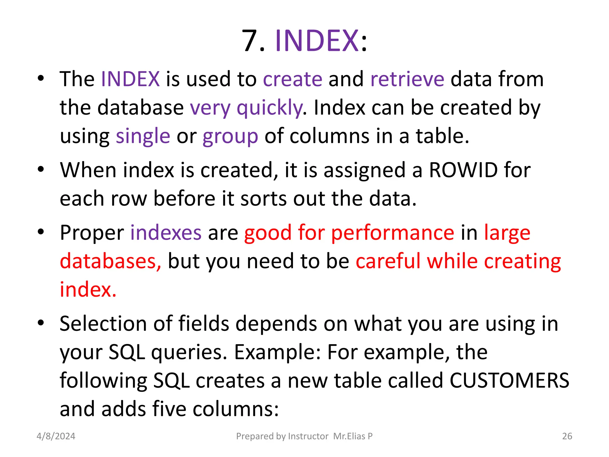 7. INDEX:
• The INDEX is used to create and retrieve data from
the database very quickly. Index can be created by
using single or group of columns in a table.
• When index is created, it is assigned a ROWID for
each row before it sorts out the data.
• Proper indexes are good for performance in large
databases, but you need to be careful while creating
index.
• Selection of fields depends on what you are using in
your SQL queries. Example: For example, the
following SQL creates a new table called CUSTOMERS
and adds five columns:
4/8/2024 Prepared by Instructor Mr.Elias P 26
 