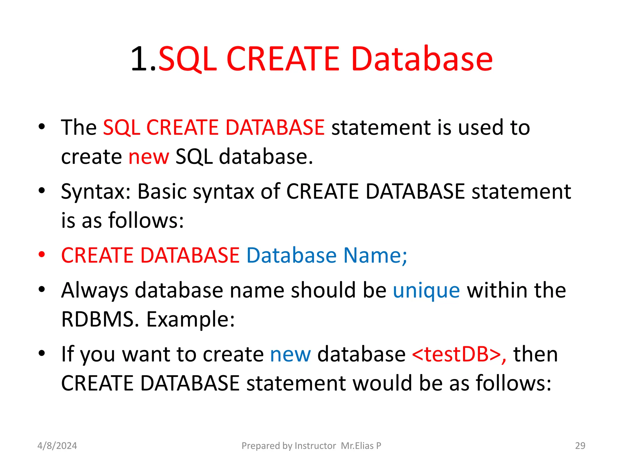 1.SQL CREATE Database
• The SQL CREATE DATABASE statement is used to
create new SQL database.
• Syntax: Basic syntax of CREATE DATABASE statement
is as follows:
• CREATE DATABASE Database Name;
• Always database name should be unique within the
RDBMS. Example:
• If you want to create new database <testDB>, then
CREATE DATABASE statement would be as follows:
4/8/2024 Prepared by Instructor Mr.Elias P 29
 