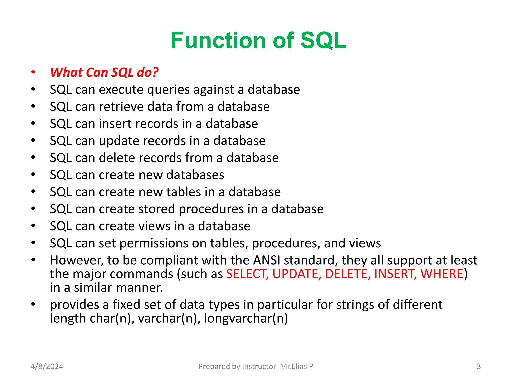 Function of SQL
• What Can SQL do?
• SQL can execute queries against a database
• SQL can retrieve data from a database
• SQL can insert records in a database
• SQL can update records in a database
• SQL can delete records from a database
• SQL can create new databases
• SQL can create new tables in a database
• SQL can create stored procedures in a database
• SQL can create views in a database
• SQL can set permissions on tables, procedures, and views
• However, to be compliant with the ANSI standard, they all support at least
the major commands (such as SELECT, UPDATE, DELETE, INSERT, WHERE)
in a similar manner.
• provides a fixed set of data types in particular for strings of different
length char(n), varchar(n), longvarchar(n)
4/8/2024 Prepared by Instructor Mr.Elias P 3
 