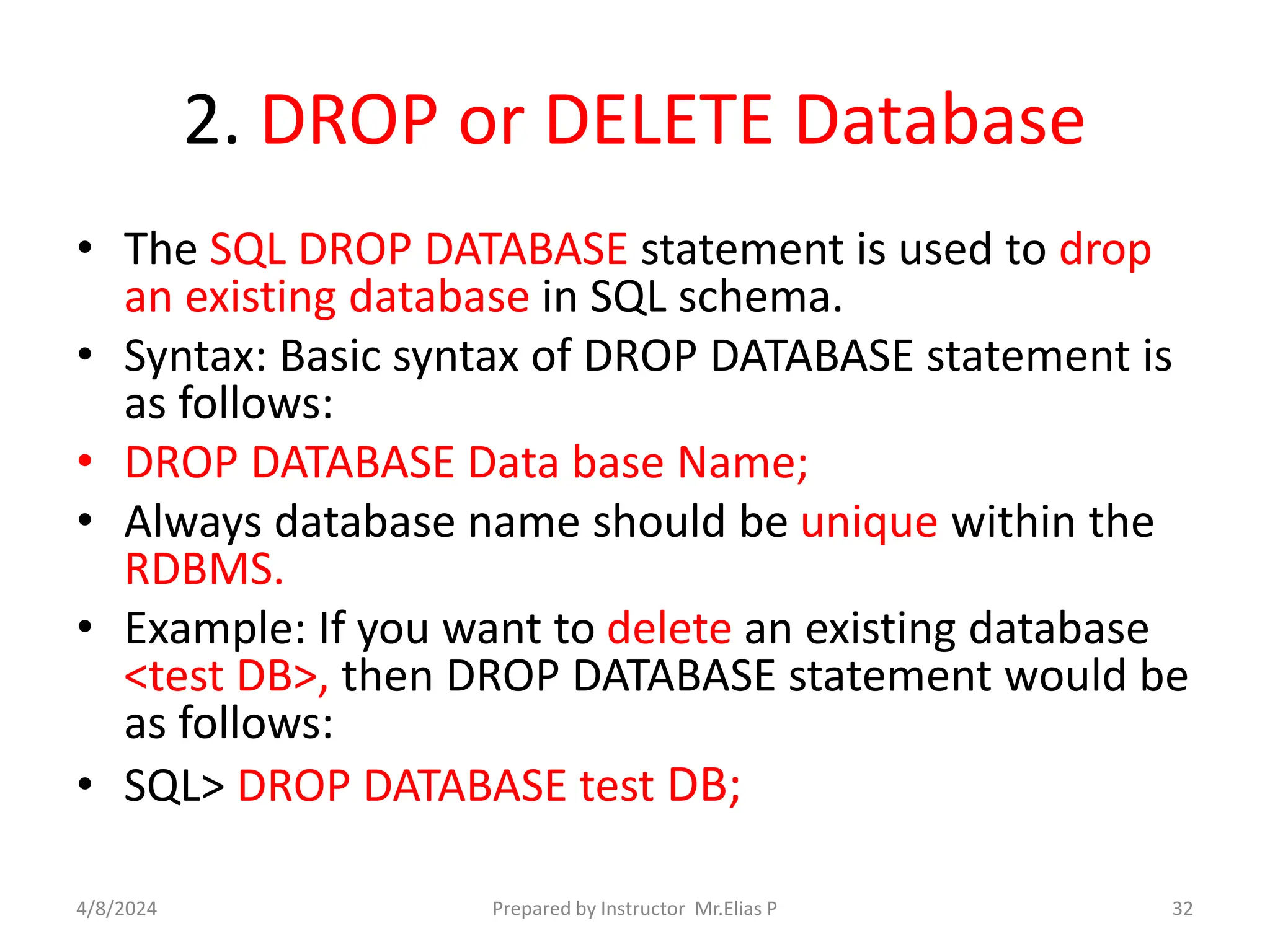 2. DROP or DELETE Database
• The SQL DROP DATABASE statement is used to drop
an existing database in SQL schema.
• Syntax: Basic syntax of DROP DATABASE statement is
as follows:
• DROP DATABASE Data base Name;
• Always database name should be unique within the
RDBMS.
• Example: If you want to delete an existing database
<test DB>, then DROP DATABASE statement would be
as follows:
• SQL> DROP DATABASE test DB;
4/8/2024 Prepared by Instructor Mr.Elias P 32
 