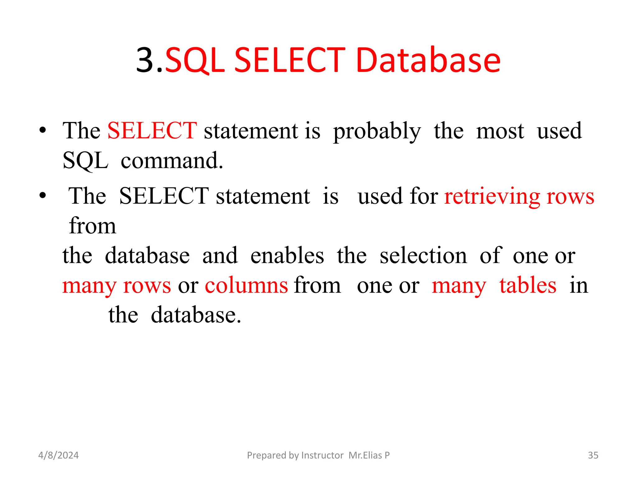 3.SQL SELECT Database
• The SELECT statement is probably the most used
SQL command.
• The SELECT statement is used for retrieving rows
from
the database and enables the selection of one or
many rows or columns from one or many tables in
the database.
4/8/2024 Prepared by Instructor Mr.Elias P 35
 