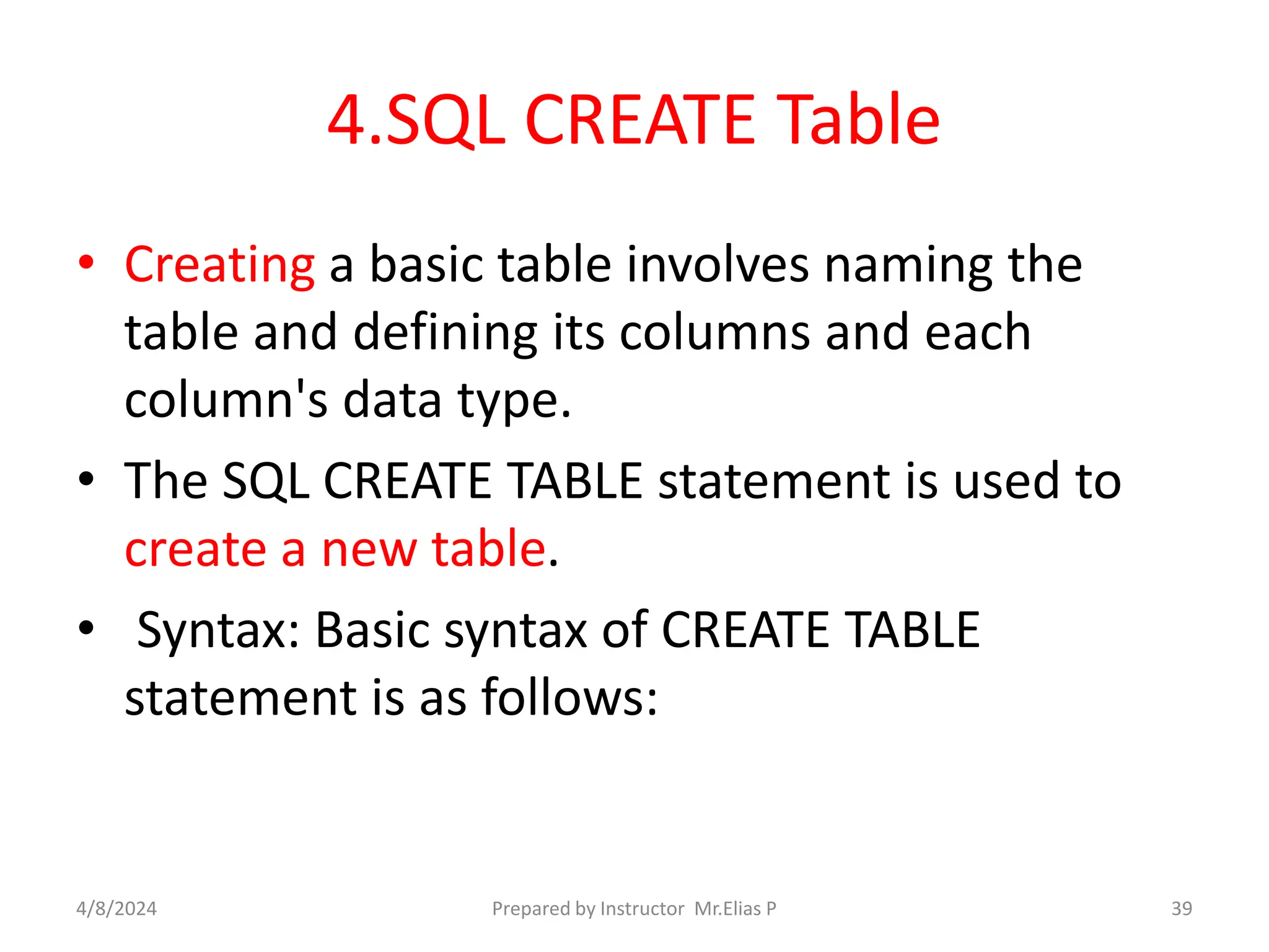 4.SQL CREATE Table
• Creating a basic table involves naming the
table and defining its columns and each
column's data type.
• The SQL CREATE TABLE statement is used to
create a new table.
• Syntax: Basic syntax of CREATE TABLE
statement is as follows:
4/8/2024 Prepared by Instructor Mr.Elias P 39
 