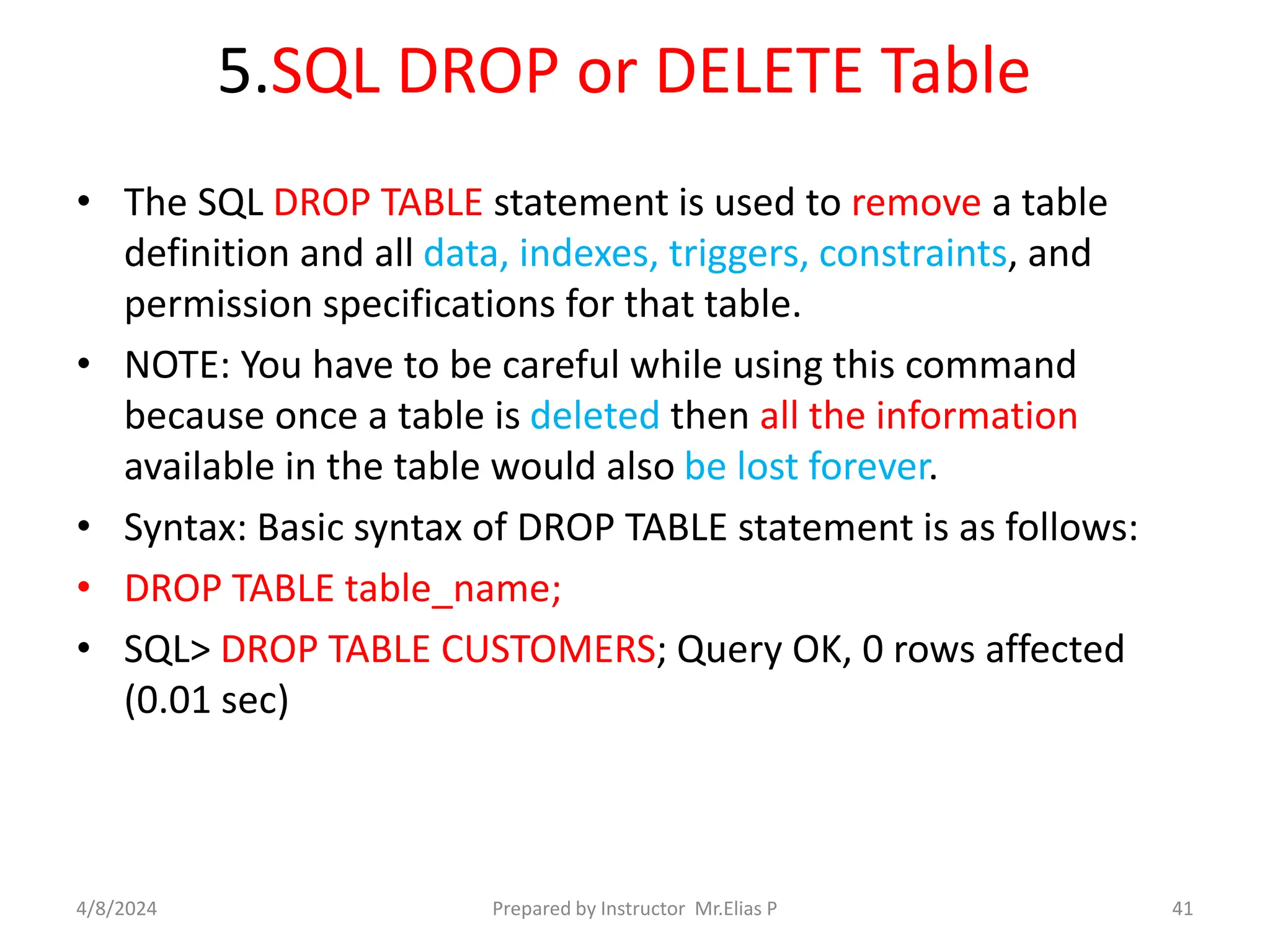 5.SQL DROP or DELETE Table
• The SQL DROP TABLE statement is used to remove a table
definition and all data, indexes, triggers, constraints, and
permission specifications for that table.
• NOTE: You have to be careful while using this command
because once a table is deleted then all the information
available in the table would also be lost forever.
• Syntax: Basic syntax of DROP TABLE statement is as follows:
• DROP TABLE table_name;
• SQL> DROP TABLE CUSTOMERS; Query OK, 0 rows affected
(0.01 sec)
4/8/2024 Prepared by Instructor Mr.Elias P 41
 