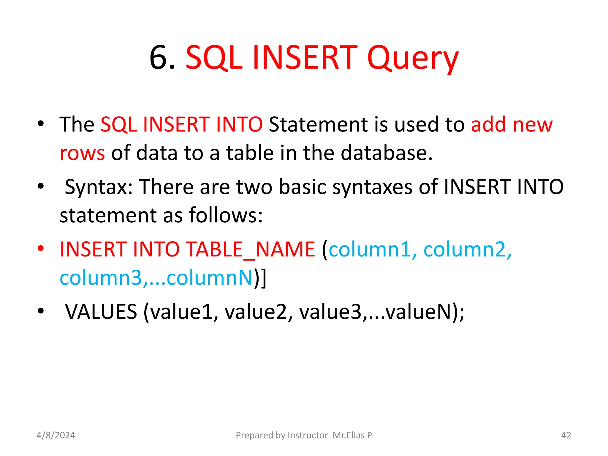 6. SQL INSERT Query
• The SQL INSERT INTO Statement is used to add new
rows of data to a table in the database.
• Syntax: There are two basic syntaxes of INSERT INTO
statement as follows:
• INSERT INTO TABLE_NAME (column1, column2,
column3,...columnN)]
• VALUES (value1, value2, value3,...valueN);
4/8/2024 Prepared by Instructor Mr.Elias P 42
 