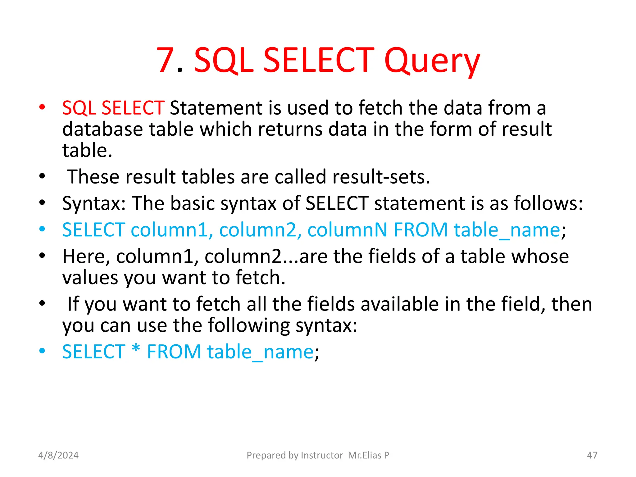 7. SQL SELECT Query
• SQL SELECT Statement is used to fetch the data from a
database table which returns data in the form of result
table.
• These result tables are called result-sets.
• Syntax: The basic syntax of SELECT statement is as follows:
• SELECT column1, column2, columnN FROM table_name;
• Here, column1, column2...are the fields of a table whose
values you want to fetch.
• If you want to fetch all the fields available in the field, then
you can use the following syntax:
• SELECT * FROM table_name;
4/8/2024 Prepared by Instructor Mr.Elias P 47
 