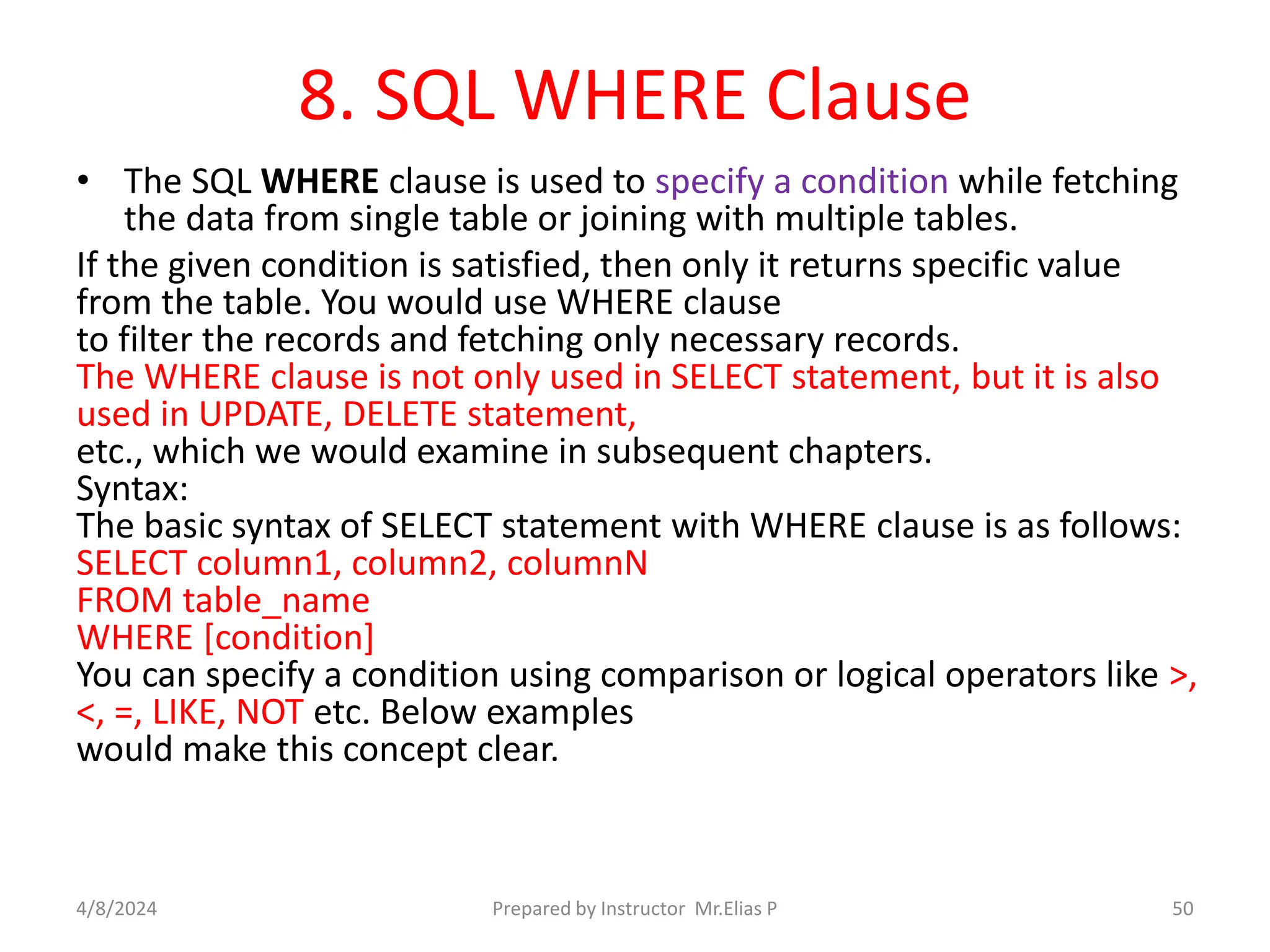 8. SQL WHERE Clause
• The SQL WHERE clause is used to specify a condition while fetching
the data from single table or joining with multiple tables.
If the given condition is satisfied, then only it returns specific value
from the table. You would use WHERE clause
to filter the records and fetching only necessary records.
The WHERE clause is not only used in SELECT statement, but it is also
used in UPDATE, DELETE statement,
etc., which we would examine in subsequent chapters.
Syntax:
The basic syntax of SELECT statement with WHERE clause is as follows:
SELECT column1, column2, columnN
FROM table_name
WHERE [condition]
You can specify a condition using comparison or logical operators like >,
<, =, LIKE, NOT etc. Below examples
would make this concept clear.
4/8/2024 Prepared by Instructor Mr.Elias P 50
 