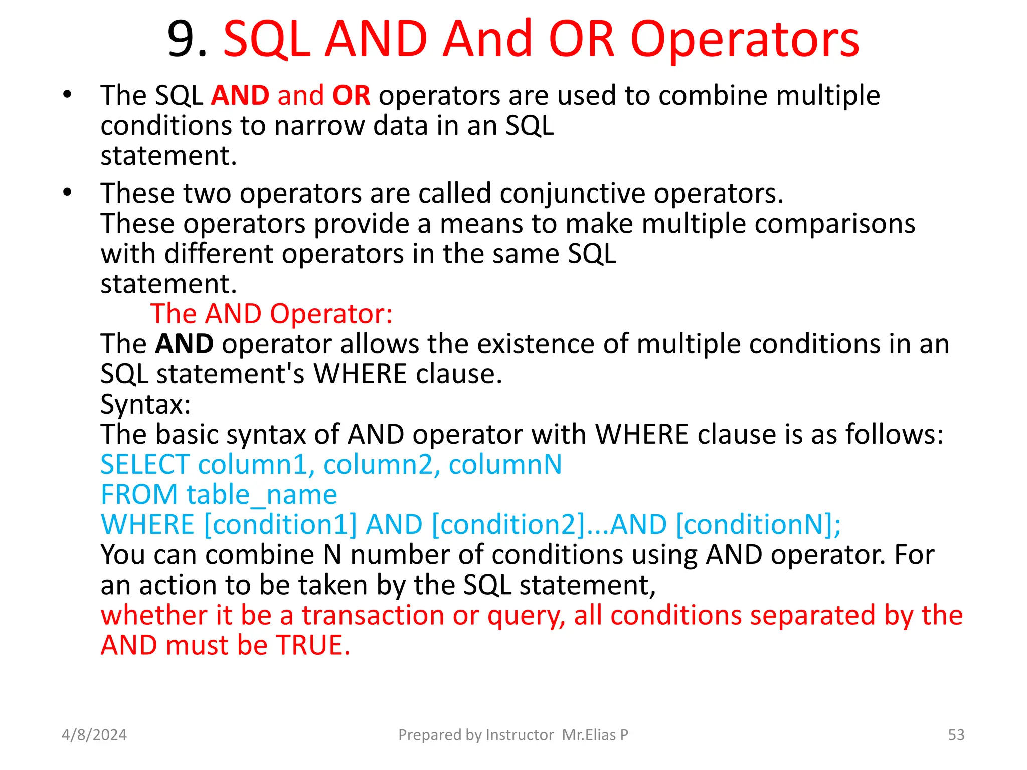 9. SQL AND And OR Operators
• The SQL AND and OR operators are used to combine multiple
conditions to narrow data in an SQL
statement.
• These two operators are called conjunctive operators.
These operators provide a means to make multiple comparisons
with different operators in the same SQL
statement.
The AND Operator:
The AND operator allows the existence of multiple conditions in an
SQL statement's WHERE clause.
Syntax:
The basic syntax of AND operator with WHERE clause is as follows:
SELECT column1, column2, columnN
FROM table_name
WHERE [condition1] AND [condition2]...AND [conditionN];
You can combine N number of conditions using AND operator. For
an action to be taken by the SQL statement,
whether it be a transaction or query, all conditions separated by the
AND must be TRUE.
4/8/2024 Prepared by Instructor Mr.Elias P 53
 