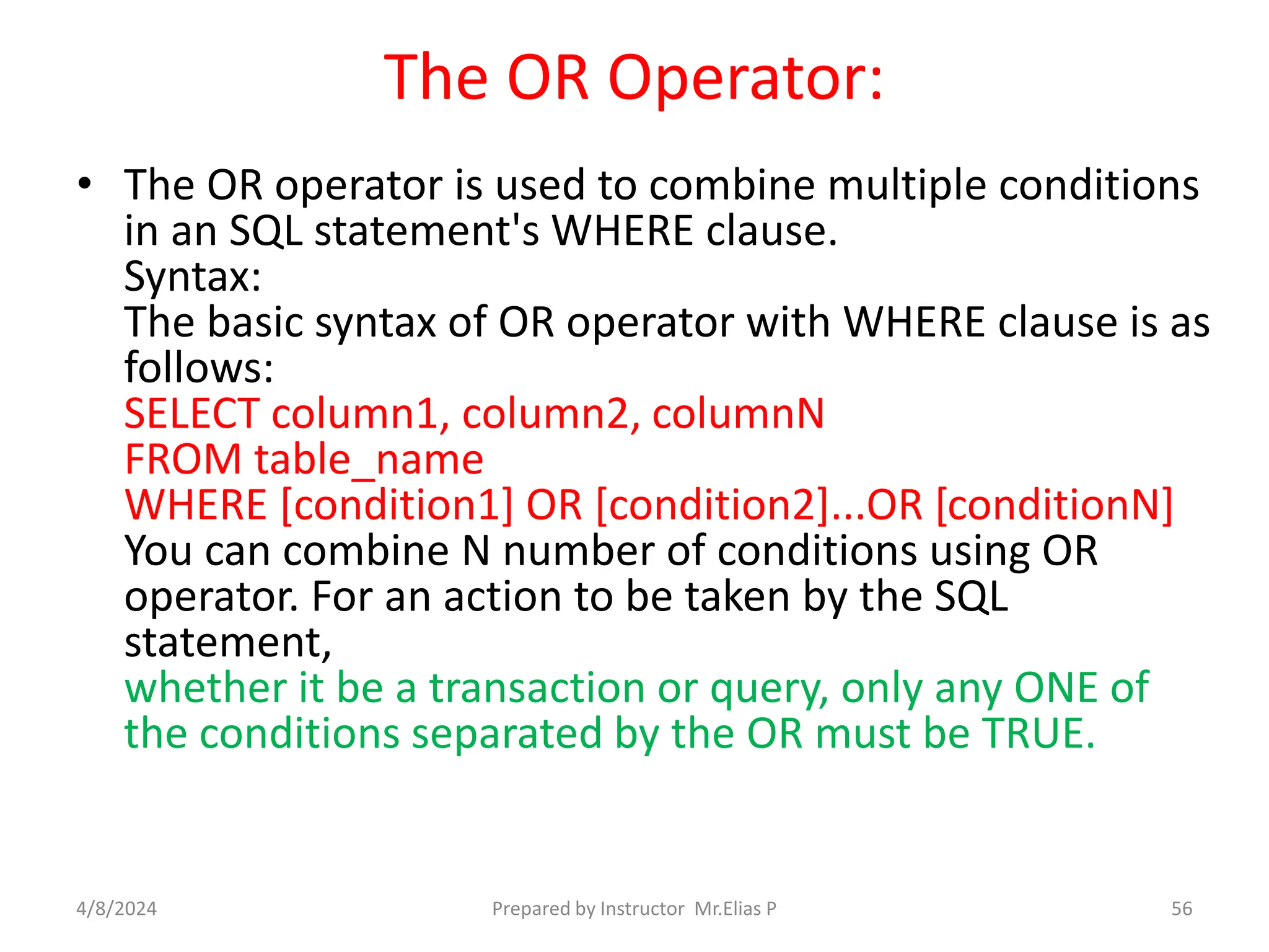 The OR Operator:
• The OR operator is used to combine multiple conditions
in an SQL statement's WHERE clause.
Syntax:
The basic syntax of OR operator with WHERE clause is as
follows:
SELECT column1, column2, columnN
FROM table_name
WHERE [condition1] OR [condition2]...OR [conditionN]
You can combine N number of conditions using OR
operator. For an action to be taken by the SQL
statement,
whether it be a transaction or query, only any ONE of
the conditions separated by the OR must be TRUE.
4/8/2024 Prepared by Instructor Mr.Elias P 56
 