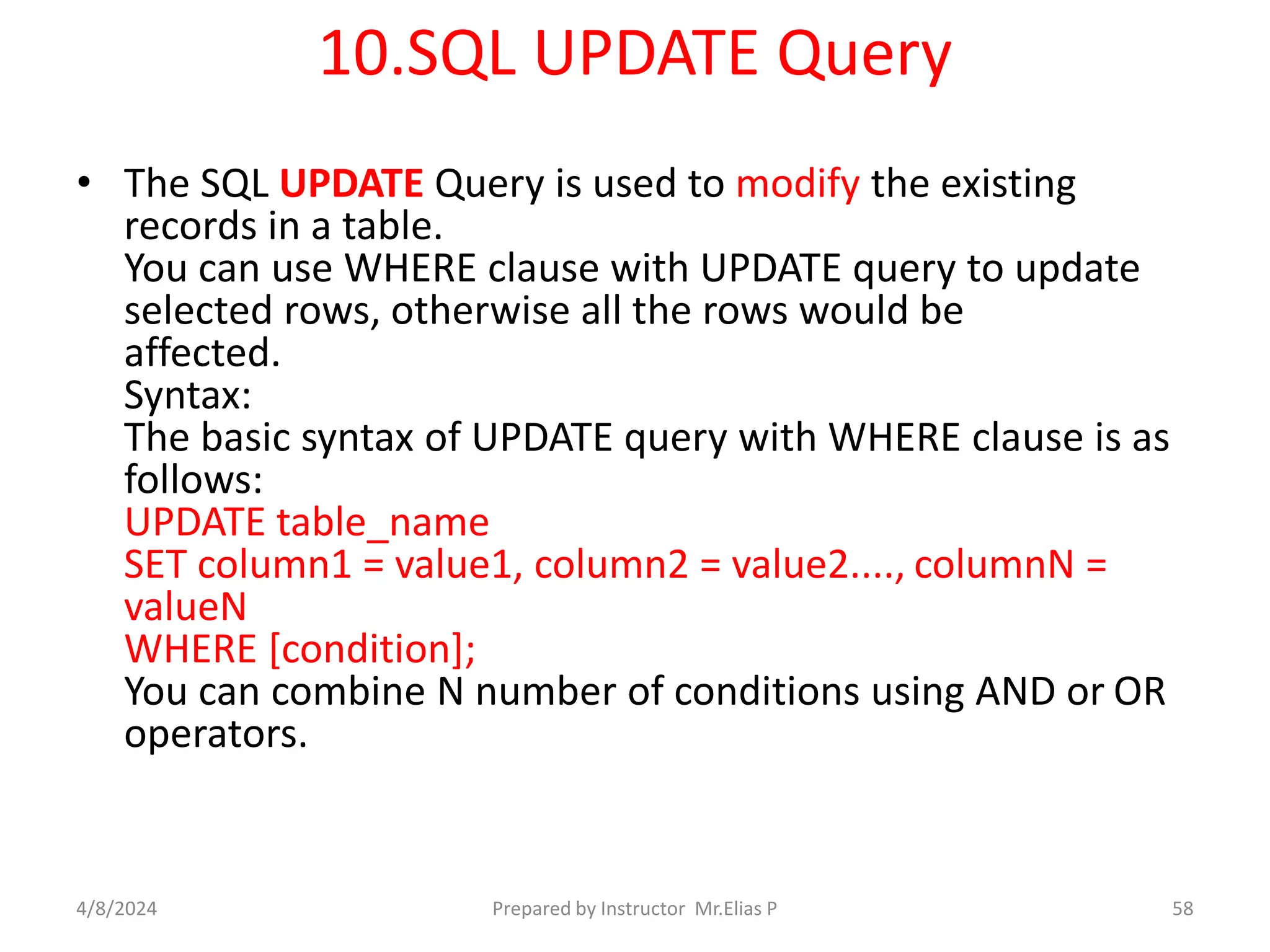 10.SQL UPDATE Query
• The SQL UPDATE Query is used to modify the existing
records in a table.
You can use WHERE clause with UPDATE query to update
selected rows, otherwise all the rows would be
affected.
Syntax:
The basic syntax of UPDATE query with WHERE clause is as
follows:
UPDATE table_name
SET column1 = value1, column2 = value2...., columnN =
valueN
WHERE [condition];
You can combine N number of conditions using AND or OR
operators.
4/8/2024 Prepared by Instructor Mr.Elias P 58
 