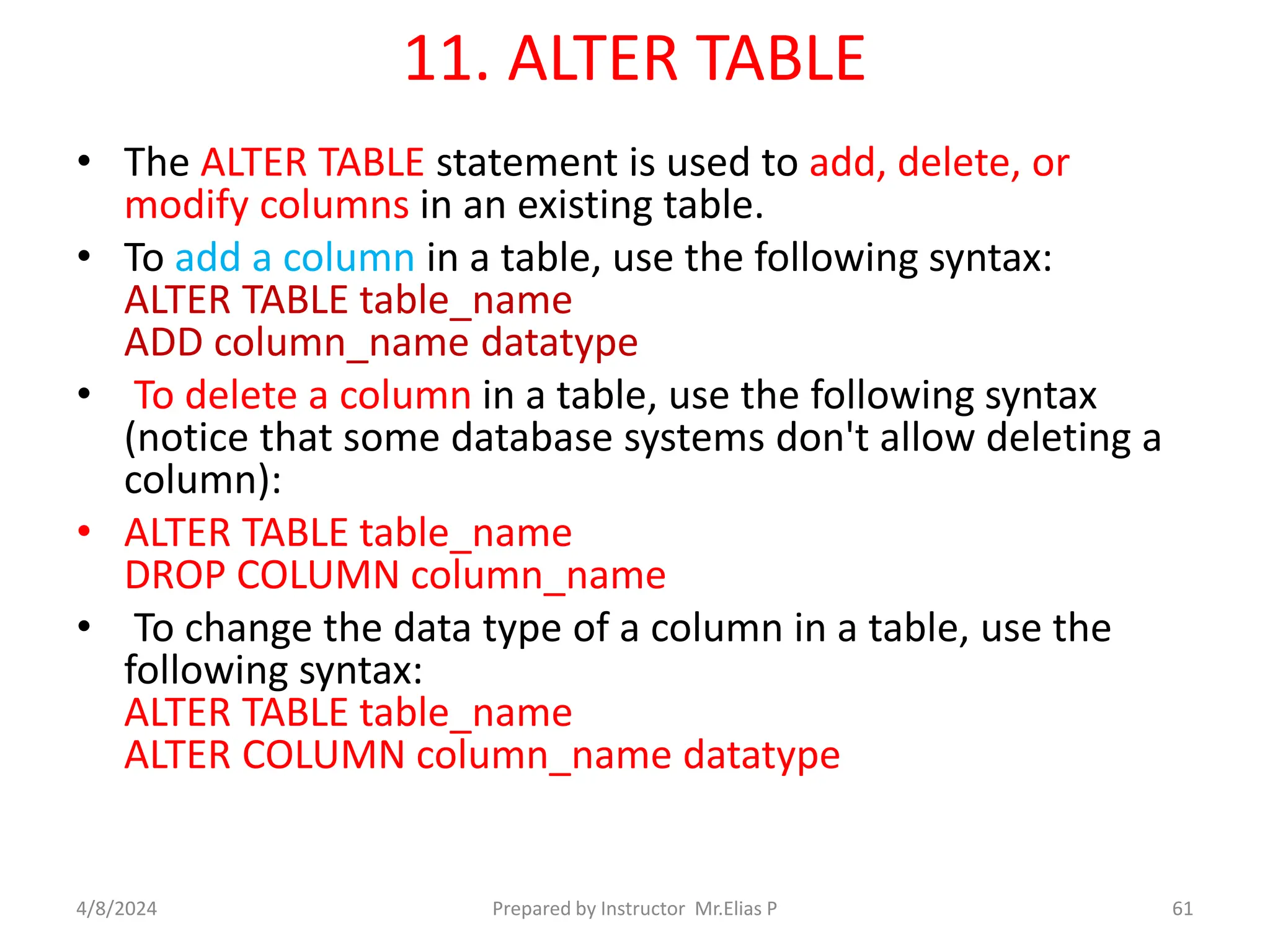 11. ALTER TABLE
• The ALTER TABLE statement is used to add, delete, or
modify columns in an existing table.
• To add a column in a table, use the following syntax:
ALTER TABLE table_name
ADD column_name datatype
• To delete a column in a table, use the following syntax
(notice that some database systems don't allow deleting a
column):
• ALTER TABLE table_name
DROP COLUMN column_name
• To change the data type of a column in a table, use the
following syntax:
ALTER TABLE table_name
ALTER COLUMN column_name datatype
4/8/2024 Prepared by Instructor Mr.Elias P 61
 