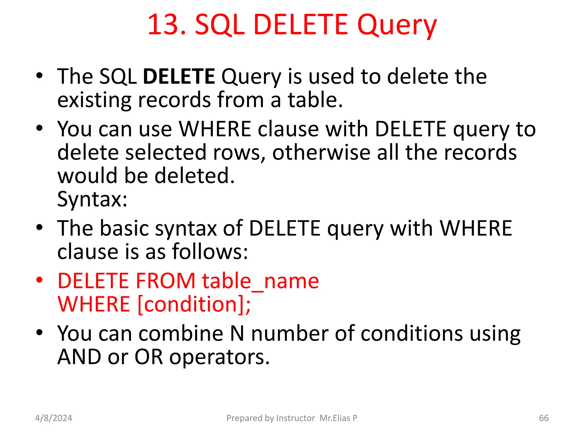 13. SQL DELETE Query
• The SQL DELETE Query is used to delete the
existing records from a table.
• You can use WHERE clause with DELETE query to
delete selected rows, otherwise all the records
would be deleted.
Syntax:
• The basic syntax of DELETE query with WHERE
clause is as follows:
• DELETE FROM table_name
WHERE [condition];
• You can combine N number of conditions using
AND or OR operators.
4/8/2024 Prepared by Instructor Mr.Elias P 66
 