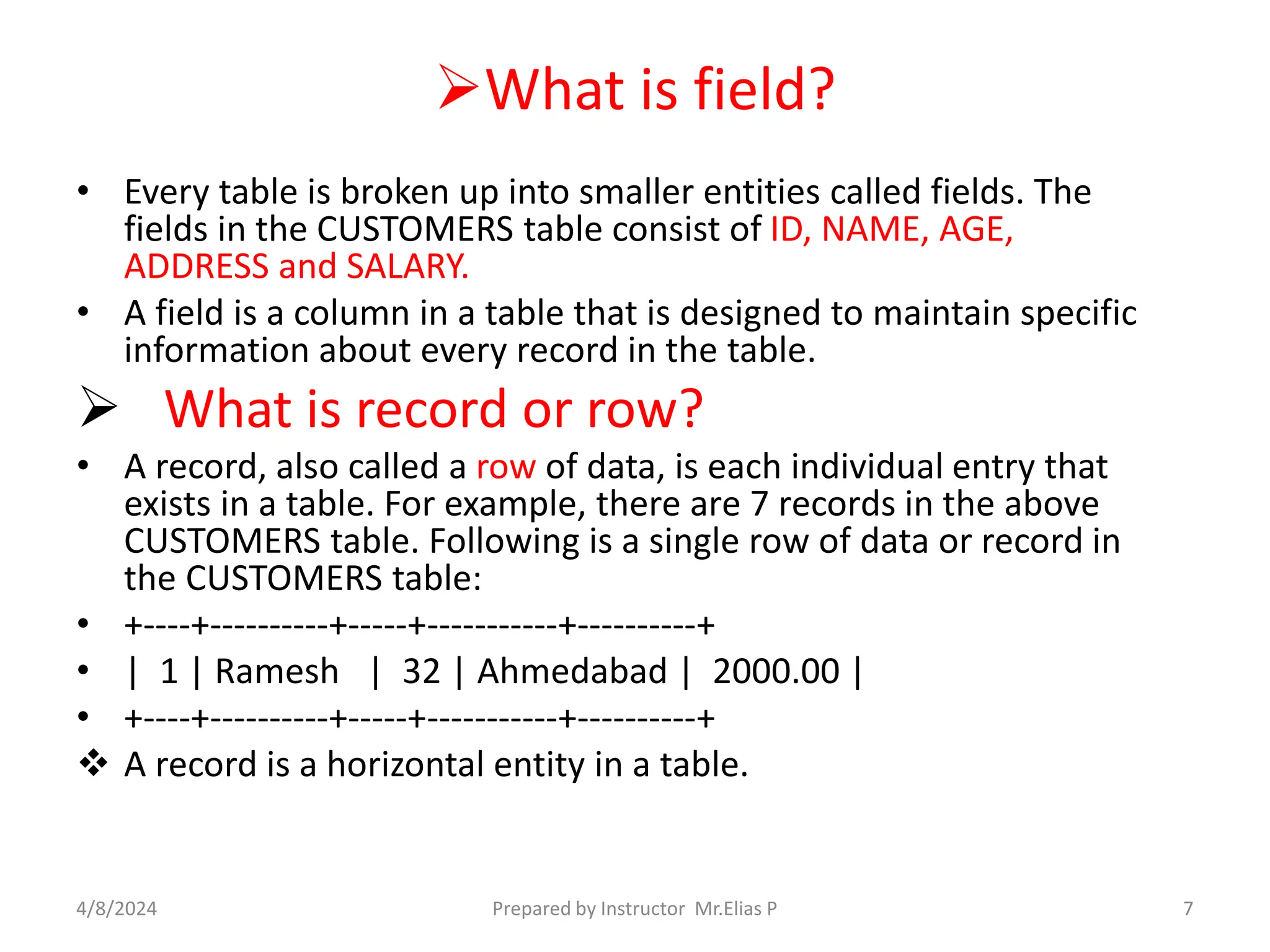 What is field?
• Every table is broken up into smaller entities called fields. The
fields in the CUSTOMERS table consist of ID, NAME, AGE,
ADDRESS and SALARY.
• A field is a column in a table that is designed to maintain specific
information about every record in the table.
 What is record or row?
• A record, also called a row of data, is each individual entry that
exists in a table. For example, there are 7 records in the above
CUSTOMERS table. Following is a single row of data or record in
the CUSTOMERS table:
• +----+----------+-----+-----------+----------+
• | 1 | Ramesh | 32 | Ahmedabad | 2000.00 |
• +----+----------+-----+-----------+----------+
 A record is a horizontal entity in a table.
4/8/2024 Prepared by Instructor Mr.Elias P 7
 