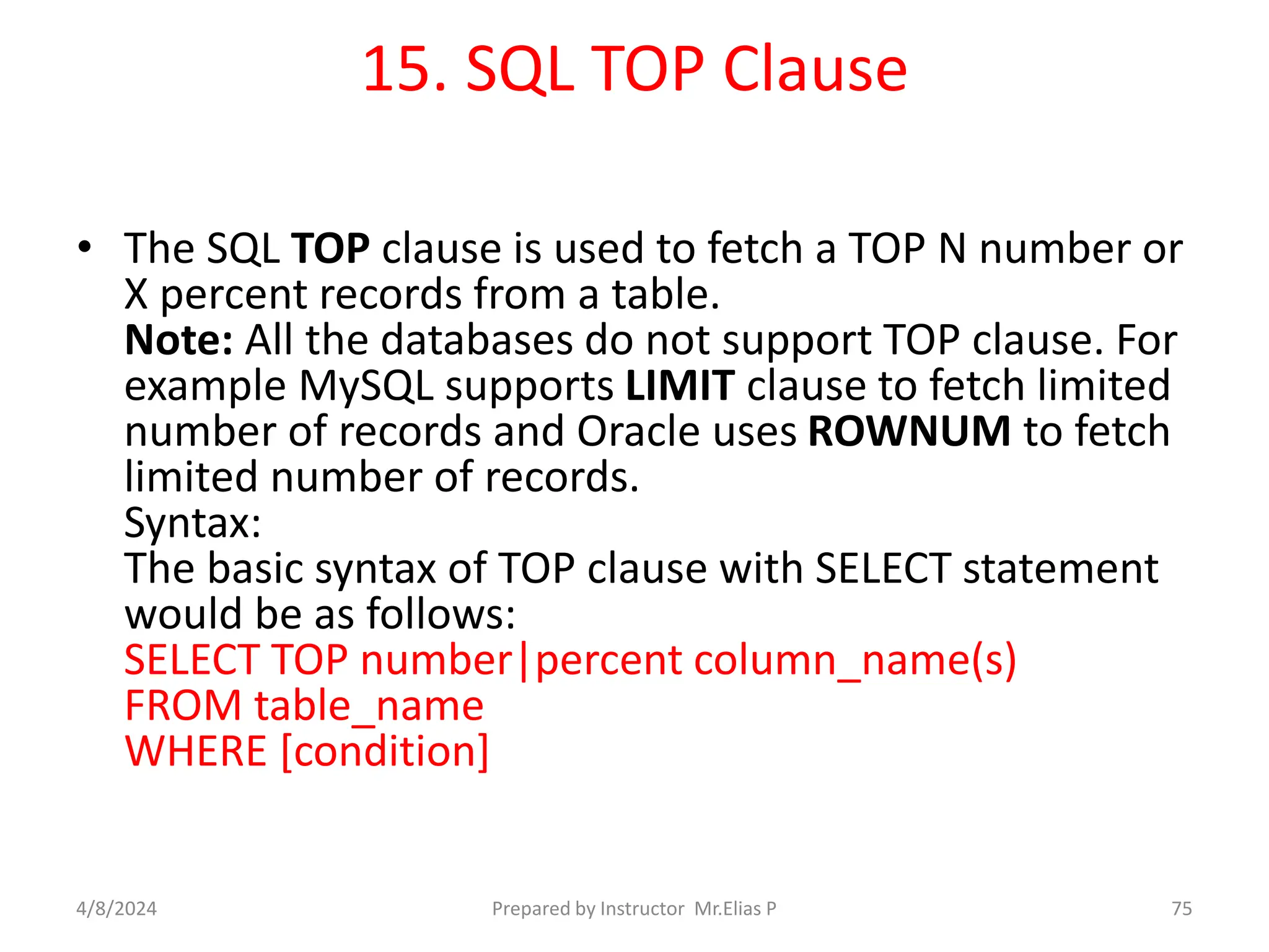 15. SQL TOP Clause
• The SQL TOP clause is used to fetch a TOP N number or
X percent records from a table.
Note: All the databases do not support TOP clause. For
example MySQL supports LIMIT clause to fetch limited
number of records and Oracle uses ROWNUM to fetch
limited number of records.
Syntax:
The basic syntax of TOP clause with SELECT statement
would be as follows:
SELECT TOP number|percent column_name(s)
FROM table_name
WHERE [condition]
4/8/2024 Prepared by Instructor Mr.Elias P 75
 