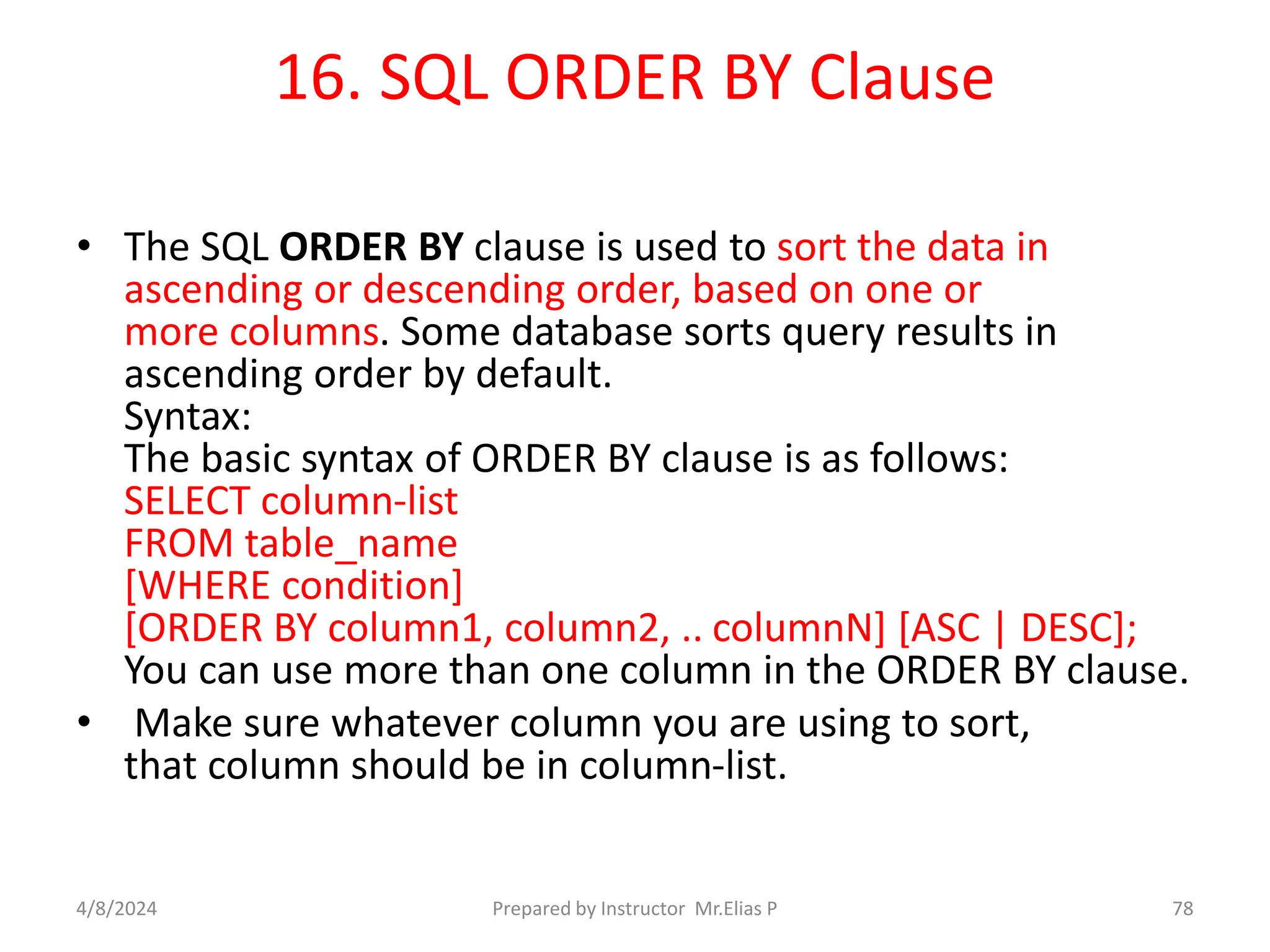 16. SQL ORDER BY Clause
• The SQL ORDER BY clause is used to sort the data in
ascending or descending order, based on one or
more columns. Some database sorts query results in
ascending order by default.
Syntax:
The basic syntax of ORDER BY clause is as follows:
SELECT column-list
FROM table_name
[WHERE condition]
[ORDER BY column1, column2, .. columnN] [ASC | DESC];
You can use more than one column in the ORDER BY clause.
• Make sure whatever column you are using to sort,
that column should be in column-list.
4/8/2024 Prepared by Instructor Mr.Elias P 78
 