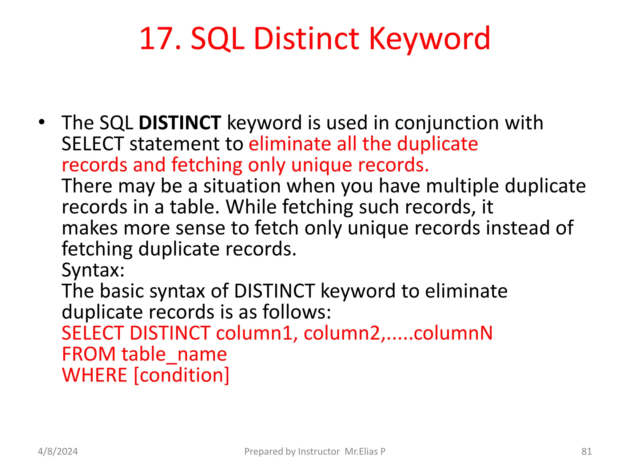 17. SQL Distinct Keyword
• The SQL DISTINCT keyword is used in conjunction with
SELECT statement to eliminate all the duplicate
records and fetching only unique records.
There may be a situation when you have multiple duplicate
records in a table. While fetching such records, it
makes more sense to fetch only unique records instead of
fetching duplicate records.
Syntax:
The basic syntax of DISTINCT keyword to eliminate
duplicate records is as follows:
SELECT DISTINCT column1, column2,.....columnN
FROM table_name
WHERE [condition]
4/8/2024 Prepared by Instructor Mr.Elias P 81
 