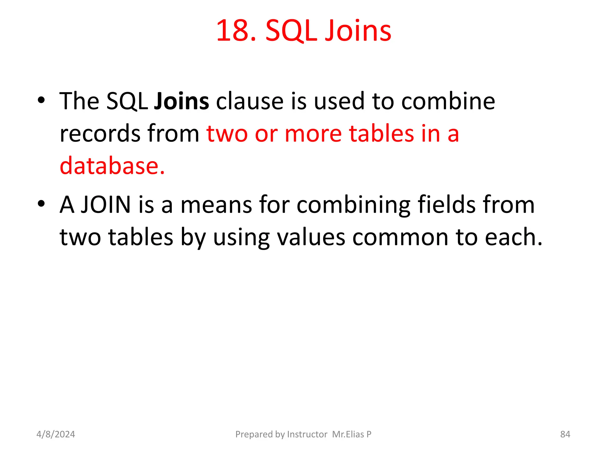 18. SQL Joins
• The SQL Joins clause is used to combine
records from two or more tables in a
database.
• A JOIN is a means for combining fields from
two tables by using values common to each.
4/8/2024 Prepared by Instructor Mr.Elias P 84
 