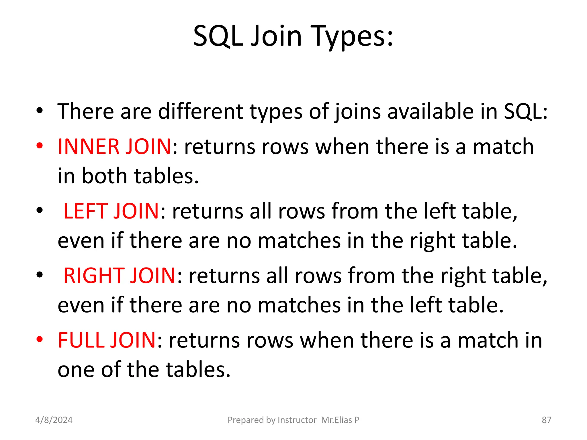 SQL Join Types:
• There are different types of joins available in SQL:
• INNER JOIN: returns rows when there is a match
in both tables.
• LEFT JOIN: returns all rows from the left table,
even if there are no matches in the right table.
• RIGHT JOIN: returns all rows from the right table,
even if there are no matches in the left table.
• FULL JOIN: returns rows when there is a match in
one of the tables.
4/8/2024 Prepared by Instructor Mr.Elias P 87
 