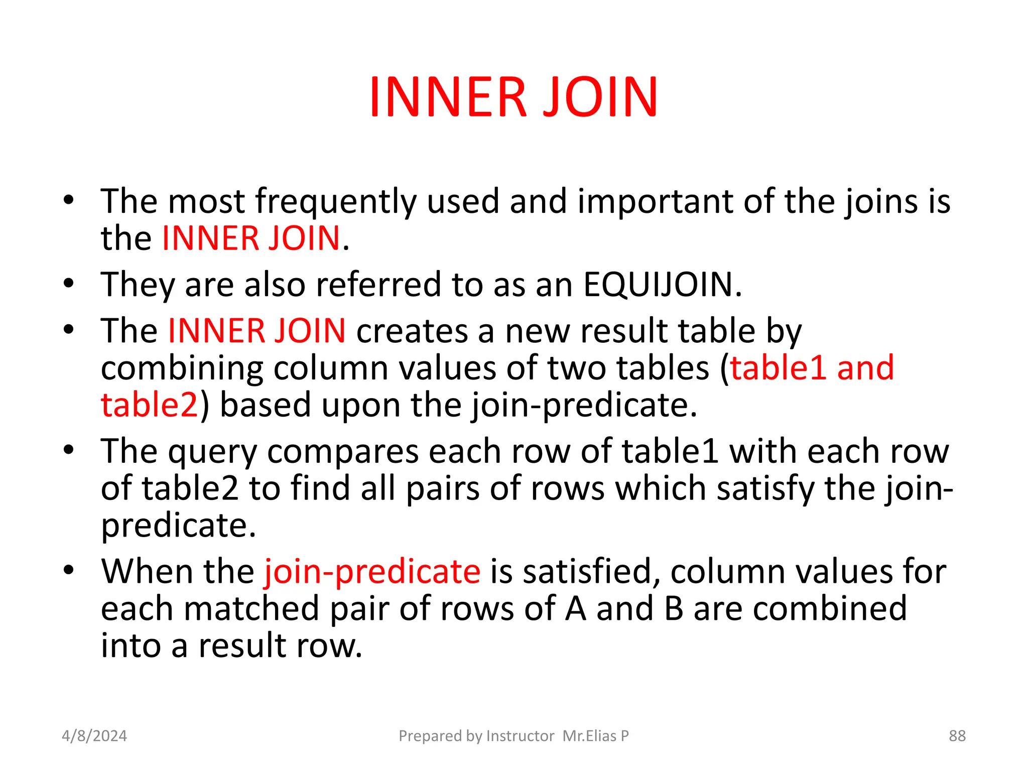 INNER JOIN
• The most frequently used and important of the joins is
the INNER JOIN.
• They are also referred to as an EQUIJOIN.
• The INNER JOIN creates a new result table by
combining column values of two tables (table1 and
table2) based upon the join-predicate.
• The query compares each row of table1 with each row
of table2 to find all pairs of rows which satisfy the join-
predicate.
• When the join-predicate is satisfied, column values for
each matched pair of rows of A and B are combined
into a result row.
4/8/2024 Prepared by Instructor Mr.Elias P 88
 