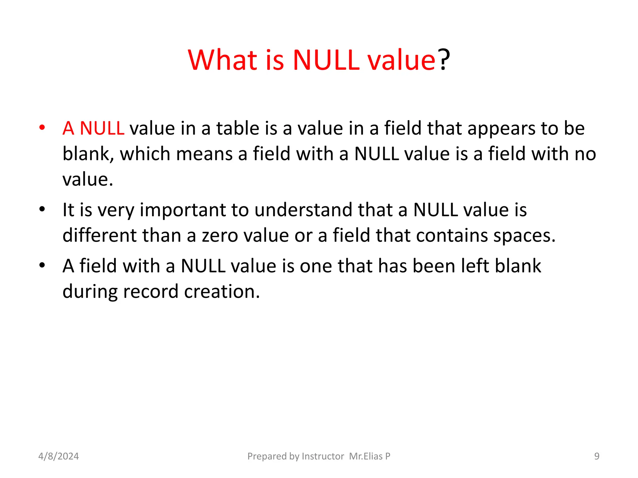 What is NULL value?
• A NULL value in a table is a value in a field that appears to be
blank, which means a field with a NULL value is a field with no
value.
• It is very important to understand that a NULL value is
different than a zero value or a field that contains spaces.
• A field with a NULL value is one that has been left blank
during record creation.
4/8/2024 Prepared by Instructor Mr.Elias P 9
 