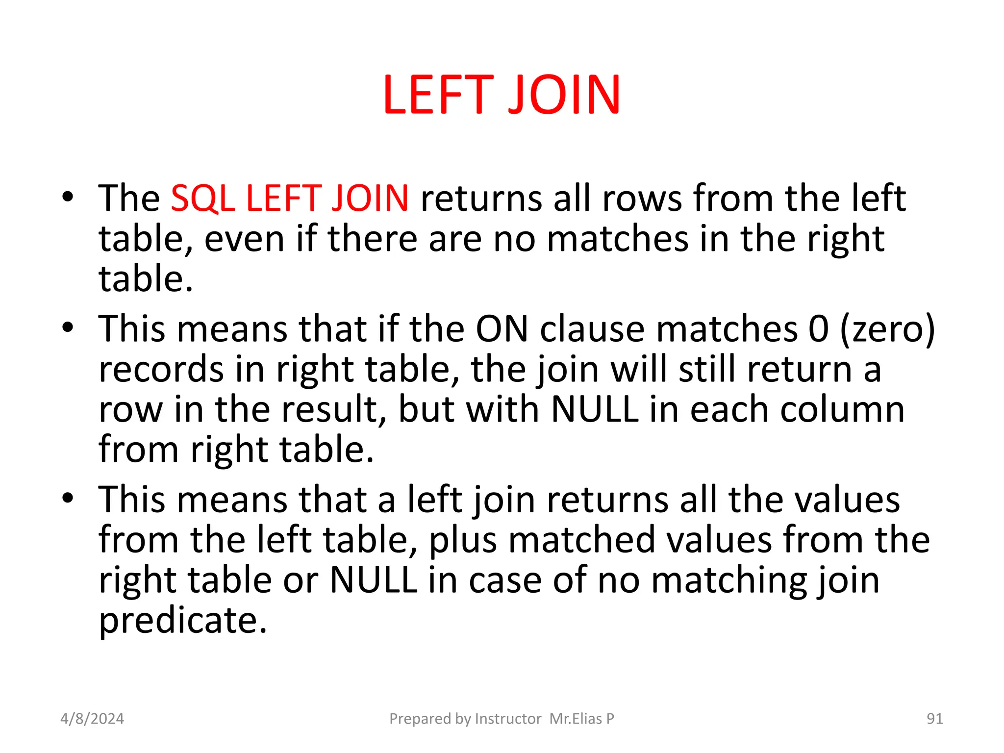 LEFT JOIN
• The SQL LEFT JOIN returns all rows from the left
table, even if there are no matches in the right
table.
• This means that if the ON clause matches 0 (zero)
records in right table, the join will still return a
row in the result, but with NULL in each column
from right table.
• This means that a left join returns all the values
from the left table, plus matched values from the
right table or NULL in case of no matching join
predicate.
4/8/2024 Prepared by Instructor Mr.Elias P 91
 