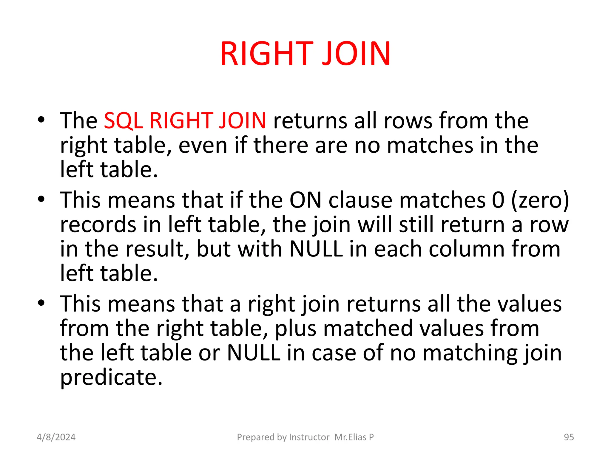RIGHT JOIN
• The SQL RIGHT JOIN returns all rows from the
right table, even if there are no matches in the
left table.
• This means that if the ON clause matches 0 (zero)
records in left table, the join will still return a row
in the result, but with NULL in each column from
left table.
• This means that a right join returns all the values
from the right table, plus matched values from
the left table or NULL in case of no matching join
predicate.
4/8/2024 Prepared by Instructor Mr.Elias P 95
 