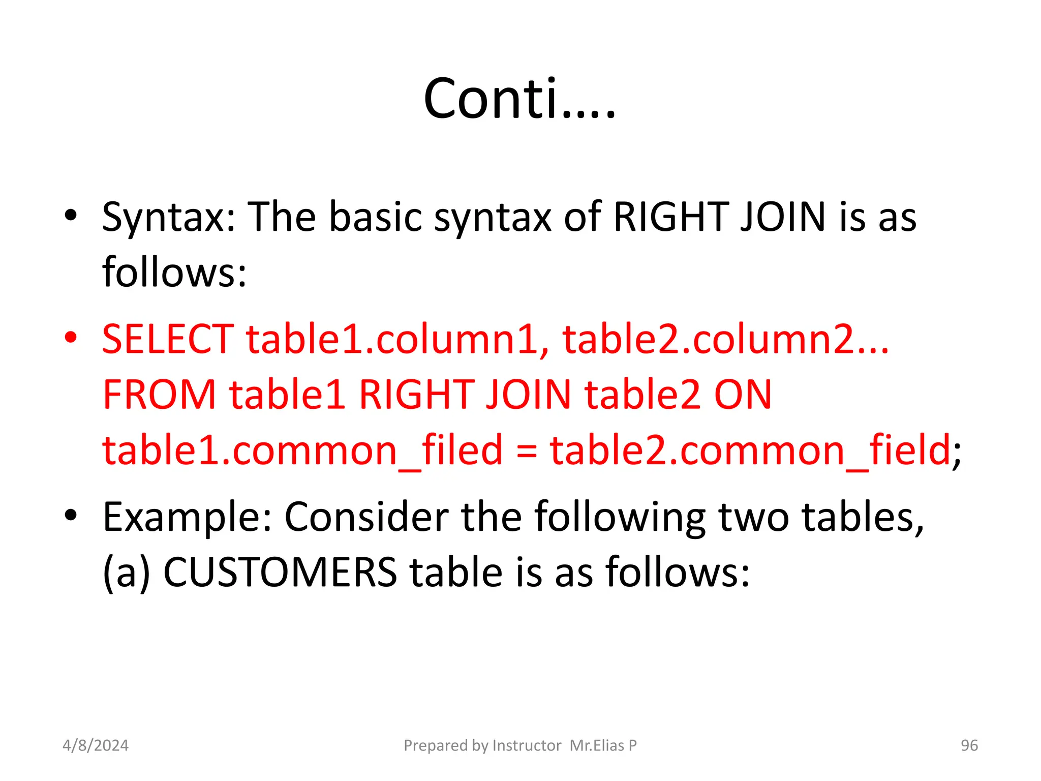 Conti….
• Syntax: The basic syntax of RIGHT JOIN is as
follows:
• SELECT table1.column1, table2.column2...
FROM table1 RIGHT JOIN table2 ON
table1.common_filed = table2.common_field;
• Example: Consider the following two tables,
(a) CUSTOMERS table is as follows:
4/8/2024 Prepared by Instructor Mr.Elias P 96
 