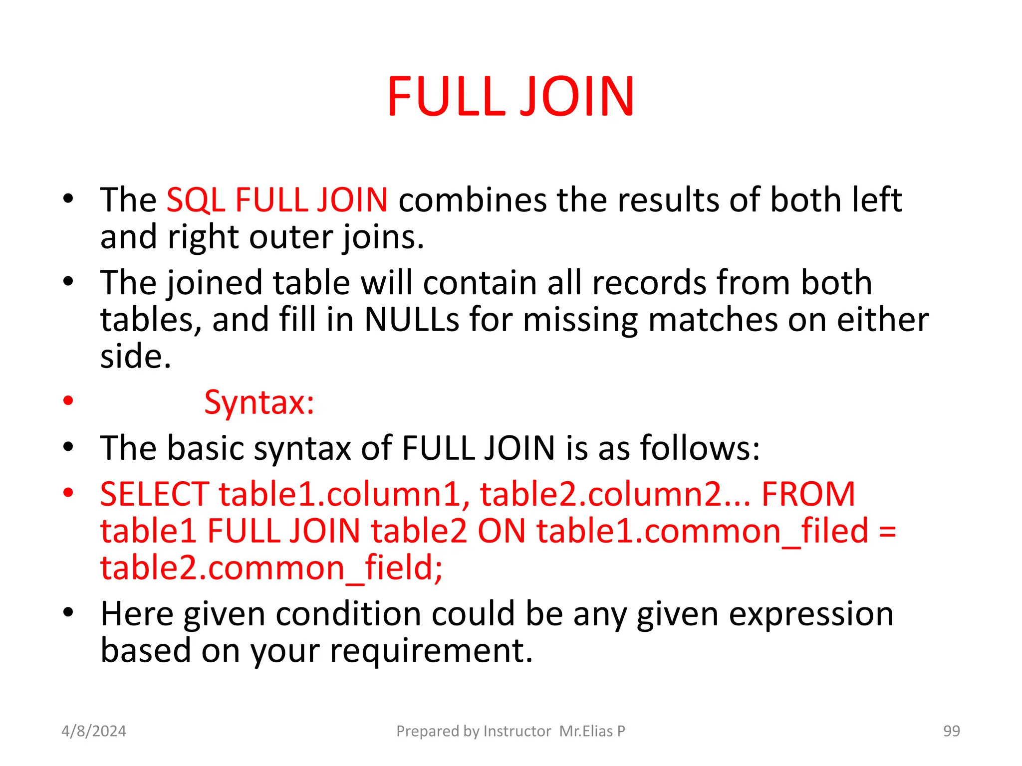 FULL JOIN
• The SQL FULL JOIN combines the results of both left
and right outer joins.
• The joined table will contain all records from both
tables, and fill in NULLs for missing matches on either
side.
• Syntax:
• The basic syntax of FULL JOIN is as follows:
• SELECT table1.column1, table2.column2... FROM
table1 FULL JOIN table2 ON table1.common_filed =
table2.common_field;
• Here given condition could be any given expression
based on your requirement.
4/8/2024 Prepared by Instructor Mr.Elias P 99
 