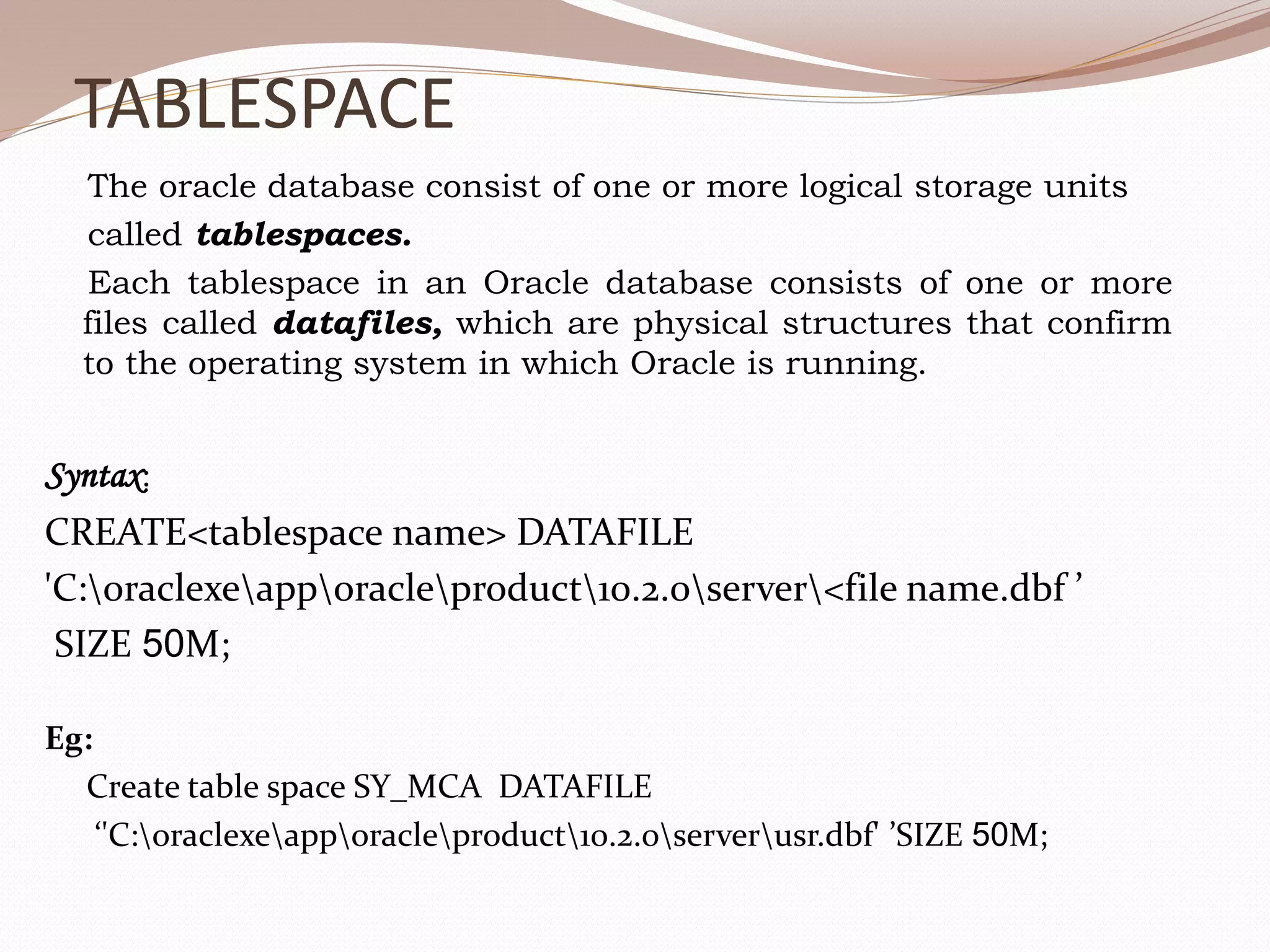 TABLESPACE
The oracle database consist of one or more logical storage units
called tablespaces.
Each tablespace in an Oracle database consists of one or more
files called datafiles, which are physical structures that confirm
to the operating system in which Oracle is running.
Syntax:
CREATE<tablespace name> DATAFILE
'C:oraclexeapporacleproduct10.2.0server<file name.dbf ’
SIZE 50M;
Eg:
Create table space SY_MCA DATAFILE
‘'C:oraclexeapporacleproduct10.2.0serverusr.dbf' ’SIZE 50M;
 
