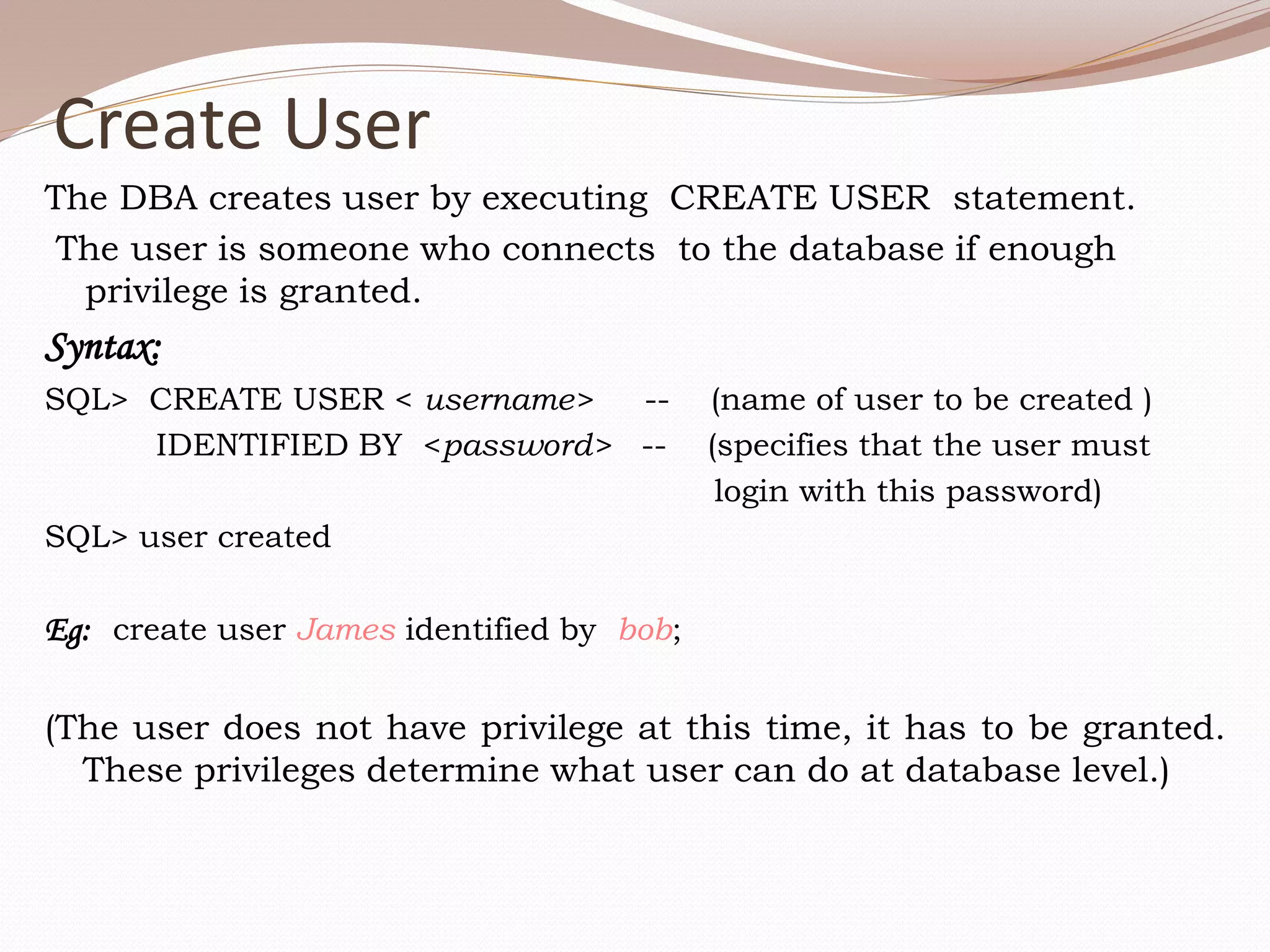 Create User
The DBA creates user by executing CREATE USER statement.
The user is someone who connects to the database if enough
privilege is granted.
Syntax:
SQL> CREATE USER < username> -- (name of user to be created )
IDENTIFIED BY <password> -- (specifies that the user must
login with this password)
SQL> user created
Eg: create user James identified by bob;
(The user does not have privilege at this time, it has to be granted.
These privileges determine what user can do at database level.)
 