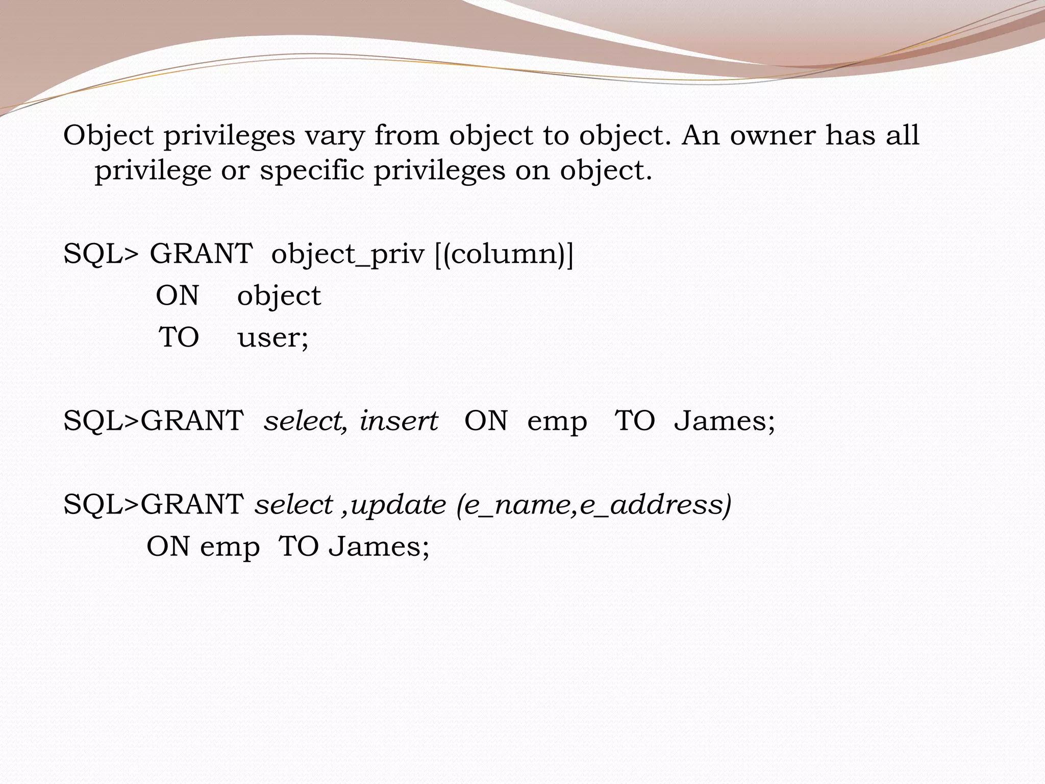 Object privileges vary from object to object. An owner has all
privilege or specific privileges on object.
SQL> GRANT object_priv [(column)]
ON object
TO user;
SQL>GRANT select, insert ON emp TO James;
SQL>GRANT select ,update (e_name,e_address)
ON emp TO James;
 