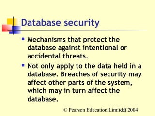 Database security
   Mechanisms that protect the
    database against intentional or
    accidental threats.
   Not only apply to the data held in a
    database. Breaches of security may
    affect other parts of the system,
    which may in turn affect the
    database.
               © Pearson Education Limited, 2004
                                        10
 